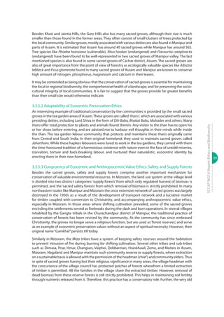 39
ECCAPWG16Report:EthicsandBiodiversity
Besides Khasi and Jaintia Hills, the Garo Hills also has many sacred groves, although their size is much
smaller than those found in the former areas. They often consist of small clusters of trees protected by
thelocalcommunity.Similargroves,mostlyassociatedwithvariousdeitiesarealsofoundinManipurand
parts of Assam. It is estimated that Assam has around 40 sacred groves while Manipur has around 365.
Tree species like Phoeba hainsiana (vulnerable), Rhus hookeri (endangered) and Flacourtia cataphracta
(endangered) have been found to be well-represented in two sacred groves of Manipur valley. The last
mentioned species is also found in some sacred groves of Cachar district, Assam. The sacred groves are
also of great importance from the point of view of forestry as ecologically valuable species like Albizzia
lebbeck and Ficus glomerata found in many sacred groves of Assam and Manipur are known to conserve
high amount of nitrogen, phosphorus, magnesium and calcium in their leaves.
It may be contended as being obvious that the conservation of sacred groves is essential for maintaining
the local or regional biodiversity, the comprehensive health of a landscape, and for preserving the socio-
cultural integrity of local communities. It is fair to suggest that the groves provide far greater benefits
than their small size would otherwise indicate.
3.3.5.2 Adaptability of Ecocentric Preservation Ethics
An interesting example of traditional conservation by the communities is provided by the small sacred
grovesintheteagardenareasofAssam.Thesegrovesarecalled‘thans’,whichareassociatedwithvarious
presiding deities, including Lord Shiva in the form of Dih Baba, Bhakat Baba, Mahadev and others. Many
thans offer total protection to plants and animals found therein. Any visitor to the than has to open his
or her shoes before entering, and are advised not to harbour evil thoughts in their minds while inside
the than. The tea garden labour community that protects and maintains these thans originally came
from Central and South India. In their original homeland, they used to maintain sacred groves called
Jaherthans. While these hapless labourers were lured to work in the tea gardens, they carried with them
the time-honoured tradition of a harmonious existence with nature even in the face of untold miseries,
starvation, torture and back-breaking labour, and nurtured their naturalistic, ecocentric identity by
erecting thans in their new homeland.
3.3.5.3 Congruency of Ecocentric and Anthropocentric Value Ethics: Safety and Supply Forests
Besides the sacred groves, safety and supply forests comprise another important mechanism for
conservation of valuable environmental resources. In Mizoram, the land use system at the village level
is divided into two distinct categories: ‘supply forests’ from which only regulated harvest of biomass is
permitted, and the ‘sacred safety forests’ from which removal of biomass is strictly prohibited. In many
northeastern states like Manipur and Mizoram the once extensive network of sacred groves was largely
destroyed in the 1950s as a result of the development of transport network and a lucrative market
for timber coupled with conversion to Christianity, and accompanying anthropocentric value ethics,
especially in Mizoram. In those areas where shifting cultivation prevailed, some of the sacred groves
encircling the settlements served as firebreaks during the slash and burn operations. In several villages
inhabited by the Gangte tribals in the Churachandpur district of Manipur, the traditional practice of
conservation of forests has been revived by the community. As the community has since embraced
Christianity, the groves no longer serve a religious function, but are used as ‘forest reserves’, and serve
as an example of ecocentric preservation values without an aspect of spiritual necessity. However, their
original name“Gamkhal”persists till today.
Similarly in Mizoram, the Mizo tribes have a system of keeping safety reserves around the habitation
to prevent intrusion of fire during burning for shifting cultivation. Several other tribes and sub-tribes
such as Dimasa, Pnar, Hmar, Changsen, Vaiphei, Debbarman, Hrankhawl, Zeme, and Meiteis in Assam,
Mizoram, Nagaland and Manipur maintain such community reserve or supply forests, where extraction
onasustainablebasisisallowedwiththepermissionoftheheadman(chief)andcommunityelders.Thus
in spite of sacred groves having lost their religious significance in many areas, the village headman with
the concurrence of the village council has protected patches of forests wherefrom a limited extraction
of timber is permitted. All the families in the village share the extracted timber. However, removal of
dead biomass from these reserve forests is still strictly prohibited. This helps in maintaining soil fertility
through nutrients released from it. Therefore, this practice has a conservatory role. Further, the very old
 