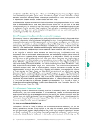 41
ECCAPWG16Report:EthicsandBiodiversity
simul cotton seed, of the Moirang clan a buffalo, and of the Angom clan a white goat. Again, within a
clan, certain lineages may have specific taboos. For instance, pumpkin (Cucurbita moschata) is a taboo
for all the members of the Salam lineage. Such lifestyle-based taboos of various ethnic groups in parts
of Northeastern India are provided in Table 1 (Gupta and Guha, 2002).
Further examples of practical conservation ideals found within tribal groups include the Pnar or Jaintia
tribe of Meghalaya and Assam grow betel vines through a system they call Pan-Jhum. As the betel
climbers require trees for support, the pan-jhum systems conserve the trees and are consequently rich
in biodiversity. Another case is the Naga’s practice of jhum cultivation in association with alder (alnus
nepalensis) trees. These trees can fix atmospheric nitrogen into the soil and are therefore, useful in
maintaining soil fertility in the jhum fields.
3.3.5.5 Anthropocentric vs. Ecocentric Conservation: Intrinsic Values
Recognitionofintrinsicorinherentvalueinbothlivingandnon-livingnon-humansisalsoacharacteristic
feature of indigenous or“tribal”religious and spiritual belief systems throughout India. It has often been
suggested that ecosystem considering people such as tribes maintain sacred groves and exhibit other
mechanisms of protection of nature mainly because they tend to be prudent in their resource use.
Consequently, they sacrifice some of their immediate benefits to ensure greater benefits to accrue at a
later date. Such behaviours are, therefore, believed to signify the society’s recognition of the “bequest
value”of the elements of biodiversity or nature as a whole (Gadgil and Guha, 1992; Gadgil, 1995).
In the language of normative ethics, therefore, the actors displaying such prudence assign only
instrumental value to non-humans, and consequently, are governed by the principles of direct or
indirect reciprocity. However, people worshipping nature in sacred groves or through tree or animal
worship, cannot be said to assign only extrinsic value to the objects they revere, and therefore, there is
something more in this relationship than mere expectation of some reward at a later date (Gupta, 2006).
Kellert (1996) has suggested that altruistic acts towards non-humans in many indigenous cultures are
often motivated by “sentiments of affinity” and not calculated empiricism. Deb and Malhotra (2001)
have shown that the tribals of West Bengal, India, hold as sacred a tree (Adina cordifolia) and a shrub
(Euphorbia neriifolia), which have no direct use values. Similarly, the sparrow, the jackal, the tiger,
various species of songbirds, and various species of snakes are held sacred in many indigenous cultures
of Assam, Manipur and Tripura (Gupta and Guha, 2002). Such sentiments and beliefs could perhaps
be explained by the concept of ‘biophilia’, a term originally proposed by Fromm (1973) as love for all
living beings. It has been subsequently defined as“the innately emotional affiliation of human beings to
other living organisms”(Kellert and Wilson, 1993). Many cultures, exemplified by the Meiteis of Manipur
and Assam, North East India, go beyond biophilia to ‘ecophilia’ or ‘cosmophilia’ through the practice
of ‘Chingoiron’ —the worship of hills—and ‘Nungoiron’—the worship of rocks (Singh et al., 2003). In
Korean shamanism, deities could exist, besides other places, in the trees, the ground, the rocks, the
spring, the river, and the sea (Rhi, 1993).
3.3.5.6 Community Conservation Today
Recognizing the role of communities in offering protection to biodiversity in India, the Indian Wildlife
Protection Act, 1972, was suitably amended in 2002 to allow the creation of community protected
areas, some of which also serve as valuable corridors that provide link between protected areas like
national parks and wildlife sanctuaries. These community protected areas come in two categories, viz.,
“Community Reserves” and “Conservation Reserves”. Four of the former and eighteen of the latter are
known to exist, with another seven being proposed.63
3.4. Instrumental Value of Biodiversity
This section is focused on clearly establishing the instrumental value that biodiversity has, and the
ethical considerations that are formed because of that value. The utilitarian benefits of ecosystems
are well documented, however regarding biodiversity, there is room to establish value that is perhaps
not already considered. This section looks at the ecosphere as a whole, biodiversity’s role in ecosystem
services, the roles and value of biodiversity in science, the economic aspects of biodiversity, and the
63	 Protected Area Update, Vol XIV, No. 6, December 2008 [http://www.indianjungles.com/pa76.htm#cr]
 
