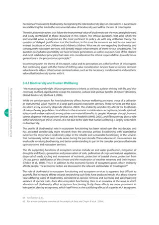 42
ECCAPWG16Report:EthicsandBiodiversity
necessityofmaintainingbiodiversity.Recognizingtherolebiodiversityplaysinecosystemsisparamount
in establishing the link to the instrumental value of biodiversity and will be the aim of this chapter.
Theethicalconsiderationsthatfollowtheinstrumentalvalueofbiodiversityarethemoststraightforward
and easily identifiable of those discussed in this report. The ethical questions that arise when the
instrumental value is analyzed are the most pertinent to policy. As with any utilitarian theory, the
question of delayed gratification is at the forefront, in this case the concerns are not for our own best
interest but those of our children and children’s children. What we do now regarding biodiversity, and
consequently ecosystem services, will directly impact what remains of them for our descendants. The
question is of what responsibility we have to future generations, as well as our own. One of the clearest
and most established principles that takes into consideration the ethical responsibilities towards future
generations is the precautionary principle.64
In continuing with the theme of this report, value and its perception are at the forefront of this chapter.
And continuing again with the theme of shifting value consideration beyond basic economic demand
value towards at least other human centered values, such as the necessary, transformative and aesthetic
values that biodiversity carries with it.
3.4.1 Biodiversity and Human Wellbeing
“We must recognize the right of future generations to inherit, as we have, a planet thriving with life, and that
continues to afford opportunities to reap the economic, cultural and spiritual benefits of nature.” (Diversity,
Global Biodiversity Outlook 2, 2006).
While the considerations for how biodiversity affects human wellbeing are many, those of a utilitarian
or instrumental value revolve in a large part around ecosystem services. These services are the basis
on which every economy depends (Alcomo, 2003). This indirectly and directly affects the livelihoods
of many of every population. In addition to the economic considerations ecosystems provide spiritual,
educational and recreational, among other non-material benefits to people. Moreover though, humans
cannot dispense with ecosystem services and live healthily (WHO, 2005), and if biodiversity plays a role
in the functioning of these services, it is not due to the state that human wellbeing is largely dependent
on biodiversity.
The profile of biodiversity’s role in ecosystem functioning has been raised over the last decade, and
has attracted considerably more research than the previous period. Establishing with quantitative
evidence the importance biodiversity plays in the reliable and sustainable functioning of the services
that humans rely on has been made easier during the past decade.These advances in measurement are
invaluable in valuing biodiversity, and better understanding its part in the complex processes that make
up ecosystems and ecosystem services.
The life supporting functions of ecosystem services include air and water purification, mitigation of
droughts and floods, generation and preservation of soils, pollination of crops and natural vegetation,
dispersal of seeds, cycling and movement of nutrients, protection of coastal shores, protection from
UV rays, partial stabilization of the climate and the moderation of weather extremes and their impacts
(Ehrlich et al., 1981). This is in addition to the economic factors of ecosystem goods which indirectly
affects people. The economic factors are discussed in the relevant section later in this chapter.65
The role of biodiversity in ecosystem functioning and ecosystem services is apparent, but difficult to
quantify. The increased efforts towards researching such links have produced results that show in some
cases differing states of biodiversity, considered as species richness and evenness and accompanying
variance of species traits, does alter ecosystem functioning. Here is an overview of the ways in which
alterations of biodiversity affect ecosystem functioning; firstly these effects are more prominent in
low species density ecosystems, which itself hints at the stabilizing effects of a species rich ecosystem.
64	 See Section 3.4.3.
65	 For a more complete overview of the analysis of data, see Chapin III et al. ( 2004).
 