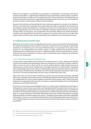 43
ECCAPWG16Report:EthicsandBiodiversity
However the correlation is not absolute in all ecosystems or relationships. In ecosystems with species
that have strong effects, usually through mediating energy or material flux or altering abiotic conditions,
species richness plays a smaller part in ecosystem processes.66
Many other factors and relationships can
be found in the data, some tend to suggest biodiversity playing a part, others less so or are inconclusive
and there remains a need for further research into the question.
However, both ethically and theoretically the most important argument to consider in the debate is
that since we rarely know, empirically, which species play which roles in maintaining the functioning of
the ecosystem, protecting biodiversity is important as we don’t know which species can be removed
before critical damage occurs to the processes. Ethically, it should be noted that humans have by far the
strongest effect on ecosystems, and consequently human activities influence the relative abundance
of species more frequently than the absence or presence of a species. How much we can alter these
systems before they fail remains unclear and ethically, how should we act not knowing that answer?
3.4.2 Biodiversity’s Scientific Value
Biodiversity is not only the source of replicable processes but is a source of inspiration to human beings.
The relationship between humans and the environment, whether framed as energy flow, information
exchange or in moral terms acts as the most influential aspect of our awareness of our place in the
universe. As our understanding now includes science as a pillar, analyzing the dynamics between
biodiversity and its contributions to humans is a telling description of how interconnected we are. Bio-
mimicry is the source of inspiration in science, as also is humankind’s desire to adapt to, and sometimes
overcome, our environment.
3.4.2.1	 Biomedicine, Research and Biomimicry
Animals, plants and microbes and the biochemical reactions found in nature, directly and indirectly
support human health and understanding. Plants and microbes are a critical part of modern medicine,
which can trace its roots to them and to the current medical advances made through learning of
cellular process of other species. Biodiversity is inexorably important to medicine both in developed
and underdeveloped areas of the world, as Traditional plant and animal derived medicines remain the
primary sources of healthcare for some 80 per cent of the world’s population (Farnsworth, 1985). 57 per
cent of the 150 most prescribed drugs have their origins in biodiversity (Grifo, 1997).
Only some of the vast reservoir that is biodiversity’s genetic resources has been researched, only 5000
plants have undergone the scientific process to identify potential chemical biochemical benefits, while
over 20,000 plants are used in natural medicine around the world (Leveque, 2003). Thusly preserving
biodiversity is supported by the argument of it acting as a potential depository of human benefitting
substances yet to be fully understood.
Bio-mimicry, or mimicking natural biological structure, is another aspect of biodiversity which from an
anthropocentric point of view may provide us with greatly beneficial innovations. Bio-mimicry relies on
naturally designed and adapted order which often provides highly sustainable solutions to problems of
innovation. The link between biodiversity and agriculture is similar to that of biodiversity and medicine,
there is a massive depository of potential information that has yet to fully incorporated, and should
biodiversity decline, so will our opportunity to learn.67
Ethically, the precautionary principle is applicable
with genetic resources, as we consider the potential harm done to future generations by present actions
such as allowing genetic resources to become diminished, and with it their chance to learn and harness
its potential.68
66	 Projects such as those found at http://www.asknature.org/ provide examples of bio-mimicry.
67 	See: http://unesdoc.unesco.org/images/0013/001395/139578e.pdf
68	 See http://www.cbd.int/decision/cop/?id=11037
 