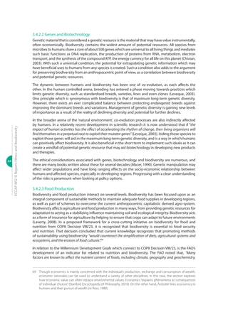 44
ECCAPWG16Report:EthicsandBiodiversity
3.4.2.2 Genes and Biotechnology
Genetic material that is considered a genetic resource is the material that may have value instrumentally,
often economically. Biodiversity contains the widest amount of potential resources. All species from
microbes to humans share a core of about 500 genes which are universal to all living things and mediates
such basic functions as DNA replication, the production of proteins from RNA, metabolism, electron
transport, and the synthesis of the compound ATP, the energy currency for all life on this planet (Chivian,
2003). With such a universal condition, the potential for extrapolating genetic information which may
have beneficial uses to humans from any species is created. Such a condition also adds to the argument
for preserving biodiversity from an anthropocentric point of view, as a correlation between biodiversity
and potential genetic resources.
The dynamic between humans and biodiversity has been one of co-evolution, as each affects the
other. In the human controlled arena, breeding has entered a phase moving towards practices which
limits genetic diversity, such as standardised breeds, varieties, lines and even clones (Leveque, 2003).
One principle which is synonymous with biodiversity is that of maximum long-term genetic diversity.
However, there exists an ever complicated balance between protecting endangered breeds against
improving the dominant breeds and variations. Management of genetic diversity is gaining new levels
of importance as a result of the reality of declining diversity and potential for further declines.
In the broader arena of the ‘natural environment’, co-evolution processes are also indirectly affected
by humans. In a relatively recent development in scientific research it is now understood that if “the
impact of human activities has the effect of accelerating the rhythm of change, then living organisms will
find themselves in a perpetual race to exploit their mutator genes”(Leveque, 2003). Aiding those species to
exploit those genes will aid in the maximum long-term genetic diversity, and is a way in which humans
can positively affect biodiversity. It is also beneficial in the short term to implement such ideals as it can
create a windfall of potential genetic resource that may aid biotechnology in developing new products
and therapies.
The ethical considerations associated with genes, biotechnology and biodiversity are numerous, and
there are many books written about these for several decades (Macer, 1990). Genetic manipulation may
affect wider populations and have long ranging effects on the socio-economic relationship between
humans and affected species, especially in developing regions. Progressing with a clear understanding
of the risks is paramount when looking at policy options.
3.4.2.3 Food Production
Biodiversity and food production interact on several levels. Biodiversity has been focused upon as an
integral component of sustainable methods to maintain adequate food supplies in developing regions,
as well as part of schemes to overcome the current anthropocentric capitalistic derived agro-system.
Biodiversity affects agriculture and food production in many ways, from providing genetic resources for
adaptation to acting as a stabilizing influence maintaining soil and ecological integrity. Biodiversity acts
as a form of insurance for agriculture by helping to ensure that crops can adapt to future environments
(Laverty, 2008). In a proposed framework for a cross-cutting initiative on biodiversity for food and
nutrition from COP8 Decision VIII/23, it is recognized that biodiversity is essential to food security
and nutrition. That decision concluded that current knowledge recognizes that promoting methods
of sustainability using biodiversity “would counteract the simplification of diets, agricultural systems and
ecosystems, and the erosion of food cultures”.69
In relation to the Millennium Development Goals which connect to COP8 Decision VIII/23, is the FAO’s
development of an indicator list related to nutrition and biodiversity. The FAO noted that, “Many
factors are known to affect the nutrient content of foods, including climate, geography and geochemistry,
69	 Though economics is mainly concerned with the individual’s production, exchange and consumption of wealth,
economic rationales can be used to understand a variety of other disciplines. In this case, the section explores
how economic value can often replace environmental values. Economics “explains phenomena as consequences
of individual choices”(Stanford Encyclopedia of Philosophy, 2010). On the other hand, Aristotle links economics to
humans and their pursuit of wealth (in Ross, 1980).
 