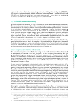 45
ECCAPWG16Report:EthicsandBiodiversity
agriculturalpracticessuchasfertilization,andthegeneticmakeupofthespeciesandsubspecies”(FAO,2008).
Discrepancy in nutrients between varieties of the same species, sometimes a hundred and thousand
fold difference (Englberger, 2003) have been found, and as a result a better system for categorizing
nutrition is needed and the effects biodiversity can have on it is needed.
3.4.3 Economic Views of Biodiversity
Economic thought conceptualizes the ethics of biodiversity conservation by yet another perspective.
Economicactionsofgroupsdependupontheirmoralphilosophy,howeverasageneralization,economic
motives guide the decisions of humans in many of their interactions with the environment. Economics
is the preeminent viewpoint behind the adoption of many policies that affect biodiversity, surpassing
environmental and religious considerations. In the modern era, economic values have replaced
other traditional notions of morality towards nature. The economic view is one important alternative
viewpoint, especially important in light of the fact that economic analyses are often prioritized when
states, companies, groups and individuals make environmental management decisions. This view
informs the approaches and worldviews used in modern-day bioethical decision-making.
Thissectionpresentsthepredominanteconomicviewsusefultounderstandingtheethicsofbiodiversity,
the economic justification for ethical decisions, and it discusses the tension between ethical arguments
for biodiversity management and economically favourable decisions. The moral relationship between
individuals and biodiversity is no doubt mediated by economic considerations. Thus, discussion of the
economic viewpoint is critical to understanding the ethics of biodiversity.
3.4.3.1 Assigning Economic Value to Biodiversity
The economics viewpoint assumes that human beings are inherently rational and that each individual
is profit-seeking in economic transactions. Economics, in this case, would be concerned with the
production, exchange and consumption of biodiversity as a commodity—the economic view can be
powerful to understanding dilemmas faced in the management of biodiversity.70
Biodiversity can have
direct“consumption”value, as humans derive immediate benefit from the use the natural environment
(as for example the farming of animal species for food). Biodiversity can also have indirect value when
it is valuated in monetary terms.
Several economists have argued that individuals seek to maximize their own happiness (Jevons, 1871;
Samuelson, 1947). Others have also argued that individuals, rather, seek to maximize their level of
welfare—orwell-being—andthatsocietiesseektoincreasetheircollectivewelfare.Pareto(1909)instead
focused on individuals’needs, which he argued could be ranked as a set of competing alternatives, with
individuals choosing among a set of alternatives when they make economic decisions. All human needs
can be ranked according to its subjective value to individuals. The condition of being Pareto Optimal
means superior efficiency in satisfying society’s needs (Pareto 1909; Adler, 2000). As a variation to this,
Arrow (1962) argued that free markets could allow all interests to become optimal. The individual is the
fundamental unit of analysis, but decisions do not consider concerns external to humans, such as the
environmental impact to the environment. Loss of species is important when it becomes a concern to
humans.71
Taken generally, the economic view has been mostly concerned with discussions of how to
maximize human welfare, and this is an anthropocentric viewpoint that has generally placed human
concerns at the center of ethical thinking towards biodiversity.
Echoing this notion, the CBD acknowledged the conventional value placed on “ecosystem services
and how it contributes to human well-being”(Convention on Biological Diversity, 2010). In the context
of making decisions with concern to biodiversity, it is worth noting that the economic viewpoint has
70	 According to the Pareto condition, an environmental project could be undertaken if it makes at least one individual
better off without having negative effect on another individual. The preference of individuals is the most important
unit of analysis. This economic view offers insights into the way individuals and groups negotiate environmental
decisions.
71	 For more financial estimates, see: http://www.cbd.int/financial/ecobenefit.shtml
 