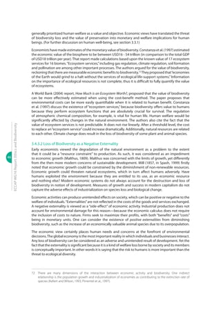 46
ECCAPWG16Report:EthicsandBiodiversity
generally prioritized human welfare as a value and objective. Economic views have translated the threat
of biodiversity loss and the value of preservation into monetary and welfare implications for human
beings. (For further discussion on human well-being, see section 3.3.1)
Economistshavemadeestimatesofthemonetaryvalueofbiodiversity.Constanzaetal.(1997)estimated
the economic value of the biosphere to be between USD16 - 54 trillion (in comparison to the total GDP
of USD18 trillion per year). That report made calculations based upon the known value of 17 ecosystem
services for 16 biomes.“Ecosystem services,”including gas regulation, climate regulation, soil formation
and pollination are among other important processes. The authors argued for the value of biodiversity,
reckoningthattherearemeasurableeconomicbenefitstobiodiversity.72
Theyproposedthat“economies
of the Earth would grind to a halt without the services of ecological life-support systems.” Information
on the importance of ecological resources is not complete, thus it is difficult to fully quantify the value
of ecosystems.
A World Bank (2004) report, How Much is an Ecosystem Worth?, proposed that the value of biodiversity
can be more effectively estimated when using the cost-benefit method. The paper proposes that
environmental costs can be more easily quantifiable when it is related to human benefit. Constanza
et al. (1997) discuss the existence of “ecosystem services,” because biodiversity offers value to humans
because they perform ecosystem functions that are absolutely crucial for survival. The regulation
of atmospheric chemical composition, for example, is vital for human life. Human welfare would be
significantly affected by changes in the natural environment. The authors also cite the fact that the
value of ecosystem services is not predictable. It does not rise linearly. After a threshold level, the cost
to replace an“ecosystem service”could increase dramatically. Additionally, natural resources are related
to each other. Climate change does result in the loss of biodiversity of some plant and animal species.
3.4.3.2 Loss of Biodiversity as a Negative Externality
Early economists viewed the degradation of the natural environment as a problem to the extent
that it could be a “resource constraint” to production. As such, it was considered as an impediment
to economic growth (Malthus, 1809). Malthus was concerned with the limits of growth, yet differently
from the then more modern concerns of sustainable development. Mill (1857, in Spash, 1999) firstly
noted that economic growth could be constrained by the diminishment of non-renewable resources.
Economic growth could threaten natural ecosystems, which in turn affect humans adversely. Have
humans exploited the environment because they are entitled to its use, as an economic resource
and nothing else? Modern economic systems do not always account for the destruction and loss of
biodiversity in notion of development. Measures of growth and success in modern capitalism do not
capture the adverse effects of industrialization on species loss and biological change.
Economic activities can produce unintended effects on society, which can be positive or negative to the
welfare of individuals.“Externalities”are not reflected in the costs of the goods and services exchanged.
A negative externality is viewed as a “side-effect” of economic activity. Industrial production does not
account for environmental damage for this reason—because the economic calculus does not require
the inclusion of costs to nature. Firms seek to maximize their profits, with both “benefits” and “costs”
being in monetary units. One can consider the existence of positive externalities from diminishing
biodiversity, such as the increase of an economically valuable animal species due to its overpopulation.
The economic view certainly places human needs and concerns at the forefront of environmental
decisions.The global economy is the most important reality in which individuals and businesses interact.
Any loss of biodiversity can be considered as an adverse and unintended result of development.Yet the
fact that the externality is significant because it is a kind of welfare loss borne by society and its members
is conceptually important. In other words it is saying that the risk to humans is more important than the
threat to ecological diversity.
72	 There are many dimensions of the interaction between economic activity and biodiversity. One indirect
relationship is the population growth and industrialization of economies as contributing to the extinction rate of
species (Kellert and Wilson, 1993; Pimentel et al., 1997).
 