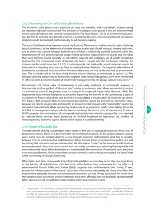 47
ECCAPWG16Report:EthicsandBiodiversity
3.4.3.3 Assessing the Costs of Declining Biodiversity
The economic view places much attention on costs and benefits, with cost-benefit analyses being
an important decision-making tool. The prospect of ecological crisis places a cost on environmental
conservation, bringing it into common consciousness.The Paley Report (1952), an environmental paper,
was the first to promote cost-benefit analyses in economic decisions. The cost and benefit of resource
depletion could be modeled mathematically to aid decision-making.
The loss of biodiversity has important social implications. There are certainly economic costs to fighting
global pandemics, to the aftermath of climate change, to the agricultural industry, forestry industries,
and to preserving cultural heritage. Both direct and indirect, biodiversity can hold economic value. The
development of new pharmaceutical drugs, finding synthetic replacements for plants and microbes
that were formerly found naturally in ecosystems requires rich ecologies, all of which necessitate
biodiversity. The commercial value of biodiversity factors largely into the ecotourism industry, for
instance (as discussed in section 3.3.3.2). It is also possible that invaluable natural resources cannot be
attached to a monetary cost, nor can they be replaced when depleted. The negative externalities of
biodiversity, considered in terms of their immeasurable value, are not easily attached to an economic
cost. This is closely tied to the idea of the intrinsic value of diversity, as mentioned in section 3.2. The
dangers of losing biodiversity to human life, together with ethical implications, have been mentioned
in other sections. Economic models of biodiversity management do not always capture these costs.73
Furthermore, the future value of biodiversity is not easily predicted. In cost-benefit analyses, a
discount rate is often applied. A “discount rate”, similar to an interest rate, allows economists to assess
a commodity’s value in the present time, factoring in its projected future value (Baumol, 1968). The
opportunity cost (welfare foregone) to postpone exploiting the benefit of the commodity is part of
assessment of future value. If the cost-benefit is miscalculated, a misallocation of resources can result.
Yet, Kapp (1970) proposes that environmental degradation cannot be assessed an economic value,
because we cannot assign costs and benefits to environmental resources; the “commodity” cannot be
compared quantitatively. While conserving biodiversity is an expensive public undertaking, the costs
of a lack of management today could be seen to outweigh the future costs of species loss. Costanza
(1997) proposes that one method of conceptualizing biodiversity’s value is to project the costs required
to replicate those services. From producing an artificial biosphere to replicating the smallest of
microorganisms, economic capital alone cannot replace natural biodiversity.
3.4.3.4 Issues of Equitable Use
Through benefit-sharing, stakeholders have equity in the use of ecological resources. When loss of
biodiversity occurs, those who lose from the environmental situation can be compensated in various
ways. Some may be compensated for a loss through economic redistribution (and this in notable,
because it is not environmental redistribution). When nations discuss environmental justice, it is not
surprising that economic compensation enters the discussion. “Losers” in the environmental situation
are compensated, often, in economic terms, not necessarily considering or valuating the irreparable and
non-measurable losses. When biodiversity is irreplaceable, the estimation of economic costs becomes
even more problematic. One cannot always assign economic costs to nature, nor replace the“good”that
is the commodity of natural biodiversity.
When states and firms compensate for ecological degradation in monetary terms, this raises questions
of the fairness of redistribution. Can economic redistribution truly compensate for the effects of
environmental losses? Adler and Posner (2006) suppose that environmental laws “rarely, if ever,
provide for compensation of the losers”, but in fact they do not adequately tax those who effect the
environment adversely. Instead, environmental externalities are not always accounted for. Aside from
the compensation to humans whose livelihoods have been affected, how are ecologies compensated?
Other species are not considered as stakeholders within an economic system.
73	 TheprinciplesofecotourismaccordingtoTheInternationalEcotourismSocietyminimizeimpact;buildenvironmental
and cultural awareness and respect; provide positive experiences for both visitors and hosts; provide direct financial
benefits for conservation; provide financial benefits and empowerment for local people; raise sensitivity to host
countries’political, environmental, and social climate. (see http://www.ecotourism.org).
 