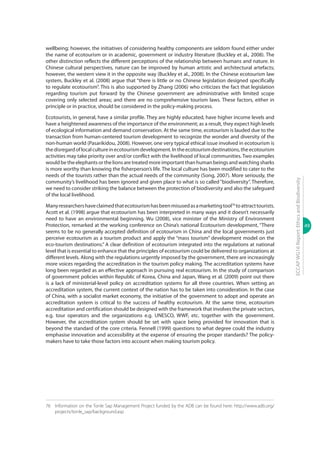 49
ECCAPWG16Report:EthicsandBiodiversity
wellbeing; however, the initiatives of considering healthy components are seldom found either under
the name of ecotourism or in academic, government or industry literature (Buckley et al., 2008). The
other distinction reflects the different perceptions of the relationship between humans and nature. In
Chinese cultural perspectives, nature can be improved by human artistic and architectural artefacts;
however, the western view it in the opposite way (Buckley et al., 2008). In the Chinese ecotourism law
system, Buckley et al. (2008) argue that “there is little or no Chinese legislation designed specifically
to regulate ecotourism”. This is also supported by Zhang (2006) who criticizes the fact that legislation
regarding tourism put forward by the Chinese government are administrative with limited scope
covering only selected areas; and there are no comprehensive tourism laws. These factors, either in
principle or in practice, should be considered in the policy-making process.
Ecotourists, in general, have a similar profile. They are highly educated, have higher income levels and
have a heightened awareness of the importance of the environment; as a result, they expect high levels
of ecological information and demand conservation. At the same time, ecotourism is lauded due to the
transaction from human-centered tourism development to recognize the wonder and diversity of the
non-human world (Pasarikidou, 2008). However, one very typical ethical issue involved in ecotourism is
thedisregardoflocalcultureinecotourismdevelopment.Intheecotourismdestinations,theecotourism
activities may take priority over and/or conflict with the livelihood of local communities. Two examples
would be the elephants or the lions are treated more important than human beings and watching sharks
is more worthy than knowing the fisherperson’s life. The local culture has been modified to cater to the
needs of the tourists rather than the actual needs of the community (Song, 2007). More seriously, the
community’s livelihood has been ignored and given place to what is so called“biodiversity”. Therefore,
we need to consider striking the balance between the protection of biodiversity and also the safeguard
of the local livelihood.
Manyresearchershaveclaimedthatecotourismhasbeenmisusedasamarketingtool76
toattracttourists.
Acott et al. (1998) argue that ecotourism has been interpreted in many ways and it doesn’t necessarily
need to have an environmental beginning. Wu (2008), vice minister of the Ministry of Environment
Protection, remarked at the working conference on China’s national Ecotourism development, “There
seems to be no generally accepted definition of ecotourism in China and the local governments just
perceive ecotourism as a tourism product and apply the “mass tourism” development model on the
eco-tourism destinations.” A clear definition of ecotourism integrated into the regulations at national
level that is essential to enhance that the principles of ecotourism could be delivered to organizations at
different levels. Along with the regulations urgently imposed by the government, there are increasingly
more voices regarding the accreditation in the tourism policy making. The accreditation systems have
long been regarded as an effective approach in pursuing real ecotourism. In the study of comparison
of government policies within Republic of Korea, China and Japan, Wang et al. (2009) point out there
is a lack of ministerial-level policy on accreditation systems for all three countries. When setting an
accreditation system, the current context of the nation has to be taken into consideration. In the case
of China, with a socialist market economy, the initiative of the government to adopt and operate an
accreditation system is critical to the success of healthy ecotourism. At the same time, ecotourism
accreditation and certification should be designed with the framework that involves the private sectors,
e.g. tour operators and the organizations e.g. UNESCO, WWF, etc. together with the government.
However, the accreditation system should be set with space being provided for innovation that is
beyond the standard of the core criteria. Fennell (1999) questions to what degree could the industry
emphasise innovation and accessibility at the expense of ensuring the proper standards? The policy-
makers have to take those factors into account when making tourism policy.
76	 Information on the Tonle Sap Management Project funded by the ADB can be found here: http://www.adb.org/
projects/tonle_sap/background.asp
 