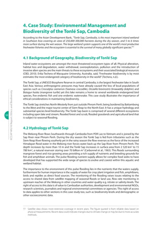 50
ECCAPWG16Report:EthicsandBiodiversity
4. Case Study: Environmental Management and
Biodiversity of the Tonlé Sap, Cambodia
According to the Asian Development Bank, “Tonle Sap, Cambodia, is the most important inland wetland
in Southeast Asia covering an area of 250,000-300,000 hectares during the dry season, and 5 to 6 times
more surface during the wet season. The large wetland system supports one of the world’s most productive
freshwater fisheries and the ecosystem is essential to the survival of many globally significant species.”77
4.1 Background of Geography, Biodiversity of Tonlé Sap
Inland water ecosystems are amongst the most threatened ecosystem types of all. Physical alteration,
habitat loss and degradation, water withdrawal, overexploitation, pollution and the introduction of
invasive alien species are the main threats to these ecosystems and their associated biological resources
(CBD, 2010). Erika Techera of Macquaire University, Australia, said, “Freshwater biodiversity is by most
estimates the most endangered category of biodiversity in the world”(Techera, n.d.).
The Tonlé Sap, a UNESCO Biosphere Reserve in central Cambodia, is the largest freshwater lake in South
East Asia. Various anthropogenic pressures may have already caused the loss of local populations of
species such as Crocodylus siamensis (Siamese crocodile), Orcaella brevirostris (Irrawaddy dolphin) and
Batagur haska (mangrove turtle) yet this lake remains a home to several worldwide endangered bird
species, five endemic fish and one endemic watersnake. This case study illustrates the importance of
ethical considerations in maintaining biodiversity.
The Tonlé Sap stretches North-Westerly from just outside Phnom Penh; being bordered by Battambong
to the West and the major tourist center of Siem Reap to the North-East. It has a unique hydrology and
substantial species level biodiversity. The Tonlé Sap basin is comprised of several different ecosystems
including open lake and stream, flooded forest and scrub, flooded grasslands and agricultural land that
is subject to seasonal flooding.
4.2 Hydrology of Tonlé Sap
The Mekong River flows Southwards through Cambodia from PDR Lao to Vietnam and is joined by the
Sap River near Phnom Penh. During the dry season the Tonlé Sap is fed from tributaries such as the
Siem Reap River flowing southerly yet in the rainy season the flow reverses as the force of the increased
Himalayan flood water in the Mekong river forces water back up the Sap River from Phnom Penh. The
depth increases by more than 10 m and the Tonlé Sap increases in surface area from 2 520 km2
to 15
780 km2
, a natural reservoir storing over 70 billion m3
(Carbonnel et al., 1965). This floods surrounding
mangrove forest and rice growing areas providing a rich supply of nutrients and breeding grounds for
fish and amphibian animals. The pulse flooding nutrient supply allows for complex food webs to have
developed that has supported the wide range of species to evolve and coexist within this aquatic and
wetland habitat.
The importance to the environment of this pulse flooding lies in the nutrients that the waters supply,
furthermore for human importance is the supply of water for crop plant irrigation and fish, amphibians,
birds and reptiles as direct food sources. The monitoring of the flooding raises issues relating to the
access to shared data from satellite mapping of seasonal floods or land use, flow rate monitoring in
upstream reaches of the Mekong in other countries and water quality e.g. nitrate or salinity levels. The
right of access to this data is of value to Cambodian authorities, development and environmental NGOs,
research scientists, journalists and regional environmental committees or agencies. This right of access
to data applies to other sections in this case study too, such as biodiversity levels and demographic or
other socioeconomic data.
77 	 Satellite data shows more extensive coverage in recent years. The figure quoted is from reliable data based on
physical measurements. Recent data could indicate changes due to climate change or may be due to more accurate
methods.
 