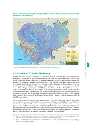 51
ECCAPWG16Report:EthicsandBiodiversity
Figure 1: Water Resources and Tonlé Sap Basin from Tonlé Sap Biosphere Reserve Environmental
Information Database Project
Source: http://www.tsbr-ed.org/english/map_gallery/map_enlarge.asp?ab=&pid=74
4.3 Aquatic and Terrestrial Biodiversity
In 1997 the Tonlé Sap was nominated as a Biosphere Reserve under the Man and the Biosphere
Program of UNESCO and in 2001 was designated as the Tonlé Sap Biosphere Reserve (TSBR) by the
Royal Government of Cambodia due to its significant biodiversity and socioeconomic importance. The
estimates of biodiversity are extremely variable with some environmental NGOs quoting figures of
over 300 species of fish and 20 species of watersnake. In a limited survey Junk et al. (2006) report the
identification of 123 algal, 148 herbaceous plant, 70 woody plant, 149 fish, 2 amphibian, 24 reptile, 11
mammal (including three primates) and 220 bird species. This record of only 2 amphibians is possibly
under-representative as there are likely to be a variety of frogs let alone other orders, given the climate,
sheer area and variety of habitats within the Tonlé Sap. Thy and Holden (2008) provide photographic
evidence of 57 of the species. The Tonlé Sap measures of species diversity are from a small number
surveys that are often site specific and data in the three decades prior to 1998 is patchy due to political
instability and warfare.
There are a number of endemic plant species that are not found elsewhere such as Samandura
harmandii, Terminalia cambodiana, Coccoceras anisopodum, Diospyros bejaudii, Diospyros cambodiana,
Garcinia loureiri, Acacia thailandica, and Hydnocarpus saigonensis.78
Indeed the plant kingdom may
provide scope for future bioprospecting for potentially therapeutic drugs from the genetic resource
base of wild populations of Barringtoniaacutangula (freshwater mangrove), Breyniavitis-idaea,Merremia
hederacea, Nelumbo nucifera (sacred lotus), Nymphaea lotus (water lily), Nymphaea nouchali (blue water
lily) or Sonneratia caseolaris all of which have uses in traditional Khmer medicine.79
78	 Data from a Mekong River Commission report for discussionavailable athttp://www.mrcmekong.org/programmes/
bdp/Tech-Notes/Tech-Note10-Impacts-on-the-Tonle-Sap-Ecosystem(June-10).pdf
79	 Kham, L. 2004. Medicinal Plants of Cambodia: Habitat, Chemical Constituents and Ethnobotanical Uses. Bendigo,
Australia: Bendigo Scientific Press.
 