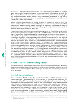 52
ECCAPWG16Report:EthicsandBiodiversity
The focus on a globally threatened species such as Lutra sumatrana (hairy nosed otter) can highlight
wider reaching issues. Navy (2009) discusses the ultimate causes of the population decline of this
flagship species from a socio-economic perspective. Extreme poverty may both excuse trapping for
furs and justify fishermen’s hostility towards a natural predator that is competing for food that an
animal rights supporter may not condone. However, Navy notes that this does not necessarily prevent
conservation schemes from operating.
Most of people whose lives depend on the lake or fishing are struggling to survive on a very low
income. For these villagers, conservation would therefore be a second priority after they have filled
their stomachs. However, this study revealed that most of the fishermen in Tonlé Sap area are willing to
cooperate to serve the purpose of otter conservation if appropriate compensation is set to reduce their
expenses on nets repairs and lost fish production.
An anthropocentric argument for maintaining biodiversity may be for the potential human benefit
discovered through bio-prospecting. This may include a search for medicinal properties of certain plant
species, or for genetic value from the excess of 200 submergible rice strains or disease resistance in
wild fertile banana species that reside within the riparian flood plain. A further argument in favour of
biodiversity could be that a species which although seemingly dispensable from the food web now
may be of pivotal significance in the future as food webs are not static. In a dynamic system under the
pressures of changes to abiotic variables such as global warming organisms like amphibians become
a more crucial or vulnerable link in a chain. There is a pertinent point here that a choice should be
made between conservation that often focuses on the rarity of exotic species and preservation, which
is more ecocentrically positioned, seeking to maintain more biodiversity with non-human systems and
processes regulating population levels. Aldo Leopold (1949) developed the concept of“The Land Ethic”
that identifies the right of the biosphere of the Earth to exist without human influence, in some places,
in an undisturbed state. This perspective may ignore the fact humans are a part of nature and it could
be argued that the impact we have is“natural”. Lovelock put forward the Gaia Theory during the 1980’s
and during the following decades the theory has been modified to become a tool to view the Earth
as a living entity with self regulatory systems analogous to homeostatic systems in organisms. These
suggestions from deep ecologists assist viewing the intrinsic value of biodiversity from biocentric and
ecocentric perspectives.
4.4 Socioeconomic and Cultural Importance
The importance of the lake cannot be understated, as the lake provides for a large portion of the daily
dietary needs of the Cambodian people. It is integral to maintain the food security of the country. Tonle
Sap has been an underpinning factor of human activity in the region since ancient times, yet continues
to the present day.
4.4.1 Tonlé Sap as a Food Source
Fish is a central part of the Cambodian diet, estimated to constitute up to 60 per cent of the average
dietary protein and is a significant part of the food security for most individuals, households and
communities (FAO, 1999). Over one million households are believed to be involved in fishing at least
some time of the year (World Bank, 1995), and as theTonlé Sap basin is home to over one million people
many of these are dependent upon the lake as their main source of fish and other food. In addition
small fish are caught and used as feed for larger carnivorous fish raised in aquaculture farms such as fast
growing Channa sp. (snakehead fish) that only feed of live prey. In a similar vein an enormous trawl of
watersnakes, estimated at 6.9 million individuals are removed annually for various purposes including
direct consumption by people, for export to manufacture snake skin products and as feed stock for
Crocodylussiamensis(Siamesecrocodile)farmenterprises.80
Allinallwithatotalcatchof177,000-252,000
80	 Estimate of 6.9 miilion snakes is from Brooks et al. (2007), available at http://www.aseanbiodiversity.info/
Abstract/53006263.pdf
 