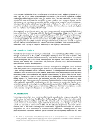 53
ECCAPWG16Report:EthicsandBiodiversity
tonne per year the Tonlé Sap fishery is probably the most intensive fishery worldwide (Lamberts, 2001).
Frogs, crabs and various insects are also valuable protein sources that are readily available at most local
markets having been trapped locally in the rice growing areas. There are few reliable estimates of the
extent of this harvest, although the unreliability of export stocks to meet consumer demand together
with concerns over insecticide consumption and the environmental impact of non-selective capture
techniques of insects has led to locust farming in parts of Thailand. The value of fish, amphibians and
insects that contribute essential amino and fatty acids to the diet that is otherwise mainly carbohydrate
fruit and rice based must not be underestimated.
Homo sapiens is an omnivorous species and even from an ecocentric perspective individuals have a
basic right to food. For the average adult this diet should include about 0.8g protein for every kg of
body weight according to US Recommended Daily Allowance (RDA) data.81
Since fish and insects are
both high in protein and oils this adds weight to the ethical arguments in favour of allowing reasonable
harvesting of food from this common resource base. The right to food and food security should have a
higher priority than the right to economic development and wealth, as discussed in needs as opposed
to wants debates. Nonetheless, the since national demand for fish and fish products is so high there is a
risk that the Tonlé Sap may be subject to the concept of the“tragedy of the commons”.
4.4.2 Non-Food Products
In an attempt to reduce extreme poverty in rural districts a number small NGOs, often with the assistance
of larger agencies such as ASEAN, FAO or UNDP, have developed micro industries that utilise other
resources available within the lake and surrounding forest. These include activities such as traditional
pottery making that uses charcoal from firewood, paper making from various local plant sources, silk
farming, fabric weaving and clothing production, and home furnishing products manufactured from
dried Eichhornia crassipes (water hyacinth).
The 1987 Brundtland Commission defines sustainable development as being that which, “meets the
needs of the present without compromising the ability of future generations to meet their own needs.” This is
a good starting point for the debate concerning the desire for development as it refers to needs rather
than wants, whilst recognizing that there is a level of capacity to finite resources and that the rate of use
of these resources cannot exceed the rate at which the environment can replace them. The low level of
income of the average household in the Tonlé Sap region places a high demand on the consumption
of local resources for their immediate use, such as the gathering of firewood for domestic use. It is the
extra burden upon the environment of resource use for export to other regions or countries that has
to be regulated if sustainability is to be achieved. It is also important to bear in mind that the current
generation represents a minority in terms of democratic representation of all the subsequent future
generations.Therefore the precautionary principle should apply to the rate of consumption so as not to
overly restrict or even prevent the access to and use of these resources in the future.
4.4.3 Ecotourism
In recent years there have been over one million tourists annually to the neighbouring Angkor Wat
world heritage site, located less than 20km from the fishing village of Phnom Krom that is 5 km outside
the rapidly expanding town of Siem Reap. This influx of tourists has led to a large construction projects
such as new roads, an international airport and hotels that indirectly caused changes to surface water
run-off and provided an additional market for fish. The attraction to promote ecotourism is that it
benefits some of the most rural and poorest communities, supports environmental and education
programmes and can be instrumental in awareness raising. The TSBR is a breeding ground of some
of the world’s most threatened waterbird species. The Prek Toal floating village area of the lake is the
81	 Full details of recommended Dietary Reference Intake values are accessible from various countries. The United
States Department of Agriculture provides links such as http://iom.edu/en/Global/News%20Announcements/~/
media/Files/Activity%20Files/Nutrition/DRIs/DRISummaryListing2.ashx
 
