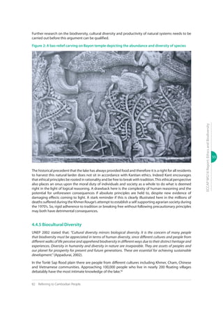 55
ECCAPWG16Report:EthicsandBiodiversity
Further research on the biodiversity, cultural diversity and productivity of natural systems needs to be
carried out before this argument can be qualified.
Figure 2: A bas-relief carving on Bayon temple depicting the abundance and diversity of species
© Marie Hill
The historical precedent that the lake has always provided food and therefore it is a right for all residents
to harvest this natural larder does not sit in accordance with Kantian ethics. Indeed Kant encourages
that ethical principles be rooted in rationality and be free to break with tradition.This ethical perspective
also places an onus upon the moral duty of individuals and society as a whole to do what is deemed
right in the light of logical reasoning. A drawback here is the complexity of human reasoning and the
potential for unforeseen consequences if absolute principles are held to, despite new evidence of
damaging effects coming to light. A stark reminder if this is clearly illustrated here in the millions of
deaths suffered during the Khmer Rouge’s attempt to establish a self supporting agrarian society during
the 1970’s. So, rigid adherence to tradition or breaking free without following precautionary principles
may both have detrimental consequences.
4.4.5 Biocultural Diversity
UNEP 2002 stated that: “Cultural diversity mirrors biological diversity. It is the concern of many people
that biodiversity must be appreciated in terms of human diversity, since different cultures and people from
different walks of life perceive and apprehend biodiversity in different ways due to their distinct heritage and
experiences. Diversity in humanity and diversity in nature are inseparable. They are assets of peoples and
our planet for prosperity for present and future generations. These are essential for achieving sustainable
development.” (Appadurai, 2002).
In the Tonlé Sap flood plain there are people from different cultures including Khmer, Cham, Chinese
and Vietnamese communities. Approaching 100,000 people who live in nearly 200 floating villages
debatably have the most intimate knowledge of the lake.82
82	 Referring to Cambodian People.
 