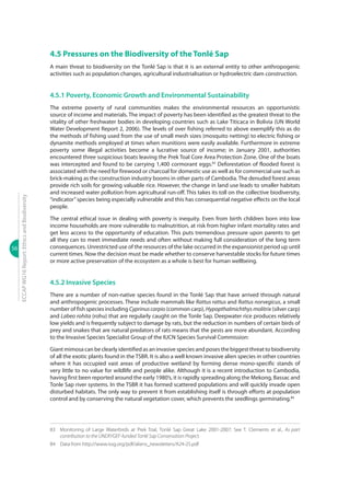56
ECCAPWG16Report:EthicsandBiodiversity
4.5 Pressures on the Biodiversity of the Tonlé Sap
A main threat to biodiversity on the Tonlé Sap is that it is an external entity to other anthropogenic
activities such as population changes, agricultural industrialisation or hydroelectric dam construction.
4.5.1 Poverty, Economic Growth and Environmental Sustainability
The extreme poverty of rural communities makes the environmental resources an opportunistic
source of income and materials. The impact of poverty has been identified as the greatest threat to the
vitality of other freshwater bodies in developing countries such as Lake Titicaca in Bolivia (UN World
Water Development Report 2, 2006). The levels of over fishing referred to above exemplify this as do
the methods of fishing used from the use of small mesh sizes (mosquito netting) to electric fishing or
dynamite methods employed at times when munitions were easily available. Furthermore in extreme
poverty some illegal activities become a lucrative source of income; in January 2001, authorities
encountered three suspicious boats leaving the Prek Toal Core Area Protection Zone. One of the boats
was intercepted and found to be carrying 1,400 cormorant eggs.83
Deforestation of flooded forest is
associated with the need for firewood or charcoal for domestic use as well as for commercial use such as
brick-making as the construction industry booms in other parts of Cambodia. The denuded forest areas
provide rich soils for growing valuable rice. However, the change in land use leads to smaller habitats
and increased water pollution from agricultural run-off. This takes its toll on the collective biodiversity,
“indicator”species being especially vulnerable and this has consequential negative effects on the local
people.
The central ethical issue in dealing with poverty is inequity. Even from birth children born into low
income households are more vulnerable to malnutrition, at risk from higher infant mortality rates and
get less access to the opportunity of education. This puts tremendous pressure upon parents to get
all they can to meet immediate needs and often without making full consideration of the long term
consequences. Unrestricted use of the resources of the lake occurred in the expansionist period up until
current times. Now the decision must be made whether to conserve harvestable stocks for future times
or more active preservation of the ecosystem as a whole is best for human wellbeing.
4.5.2 Invasive Species
There are a number of non-native species found in the Tonlé Sap that have arrived through natural
and anthropogenic processes. These include mammals like Rattus rattus and Rattus norvegicus, a small
number of fish species including Cyprinuscarpio (common carp), Hypopthalmichthys molitrix (silver carp)
and Labeo rohita (rohu) that are regularly caught on the Tonle Sap. Deepwater rice produces relatively
low yields and is frequently subject to damage by rats, but the reduction in numbers of certain birds of
prey and snakes that are natural predators of rats means that the pests are more abundant. According
to the Invasive Species Specialist Group of the IUCN Species Survival Commission:
Giant mimosa can be clearly identified as an invasive species and poses the biggest threat to biodiversity
of all the exotic plants found in the TSBR. It is also a well known invasive alien species in other countries
where it has occupied vast areas of productive wetland by forming dense mono-specific stands of
very little to no value for wildlife and people alike. Although it is a recent introduction to Cambodia,
having first been reported around the early 1980’s, it is rapidly spreading along the Mekong, Bassac and
Tonle Sap river systems. In the TSBR it has formed scattered populations and will quickly invade open
disturbed habitats. The only way to prevent it from establishing itself is through efforts at population
control and by conserving the natural vegetation cover, which prevents the seedlings germinating.84
83	 Monitoring of Large Waterbirds at Prek Toal, Tonlé Sap Great Lake 2001-2007; See T. Clements et al., As part
contribution to the UNDP/GEF-funded Tonlé Sap Conservation Project.
84	 Data from http://www.issg.org/pdf/aliens_newsletters/A24-25.pdf
 