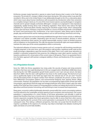57
ECCAPWG16Report:EthicsandBiodiversity
Eichhornia crassipes (water hyacinth) is species to native South America that is exotic to the Tonle Sap
ecosystem. The arrival of E. crassipes is likely to have been during the 19th century when it was also first
recorded in Africa and in the United States. It was deliberately brought to the US as a decorative plant,
which raises issues about human interference with ecosystems by introduction rather than extraction
or a complete change in land-use. It is one of the most invasive species causing blockages in navigation
channels and its spread is largely unchecked. Although E. crassipes is an angiosperm it also reproduces
vegetatively, rapidly forming dense mats of floating vegetation. These dense mats reduce the light
availability for submersed plants thereby reducing the dissolved oxygen levels, which subsequently
impacts upon the fauna. However, it may be of benefit as a source of shade and provide a microhabitat
for insects and insectivorous fish. Furthermore, it has some economic value, being used as food for
people, pigs and farmed fish and for making products such as soft furnishings, hammocks and string.
Many invasive species have and are becoming established through direct human activity or deliberate
cultivation such hybrid crocodiles. Depending upon the lack of natural predators, diseases or other
regulatory mechanisms these species can spread exponentially causing a strain on limited resources
and an imbalance on the biodiversity. This calls into question humankinds rights and responsibilities to
maintain the status quo of the various populations within a community.
The industrial utilization of noxious invasive species such as E. crassipes for soft furnishing manufacture
is highly pragmatic in the short term, yet if the products sold provide a significant profit mark-up this
could encourage a dependency upon the harvest of this plant. That in turn could cause reluctance to
establish a restoration programme that preserves the indigenous water plant species causing a shift
towards a preference for conservation of the current status of all species. There is no guarantee that in
time the latter approach will maintain ecological stability or fitness and biodiversity of the ecosystem
as a whole.
4.5.3 Population Growth
Since the 1980’s the Khmer population has rising under the security of peace and rising economic
conditions that have seen rapid development in this war ravaged nation. World Bank (2008) data shows
that during the mid 1980’s population growth levels soared to over 4 per cent per annum, the latest
data from 2008 is that the rate is still significant but closer to the world average. The level of 2.52 per
cent is significantly higher in the Tonlé Sap region than the national rate of 1.81 per cent.85
Tourism
and the fluctuating levels of migrant workers from Vietnam complicate the picture as these sectors
have differential consumption patterns and environmental footprints than agrarian Khmer village
communities. However, the population rise has been accompanied by higher levels of food and water
consumption, agricultural chemical usage and sewage production all of which impact upon the water
quality of theTonlé Sap. Direct impacts of rising population numbers are habitat destruction for housing,
agriculture and forest product harvesting, and overfishing to meet increased food requirements.
Deep green, ecocentric political philosophy demands unreservedly that current consumption patterns
must be reduced to the sustainable carrying capacity of each ecosystem and environment. The current
population is representative of a minor fraction of all future generations and ethically it could be
argued that therefore they have a minority vote in the decision making regarding environmental issues.
Counter arguments recognize that future generations may be able to access food from other sources
and more significantly the survival of the current generation is prerequisite for the very existence of
subsequent ones. Thus taking a utilitarian perspective, that does not accept that the benefit to the
majority is justifiable at the expense of a minority, may help to shed light onto debates involving the
rights and duties of current lake dwellers.
85	 Kerrigen, L. ed. 2006. The Atlas of Cambodia: National Poverty and Environment Maps. Save Cambodias Wildlife:
Phnom Penh. Data also available from http://www.cambodiaatlas.com
 