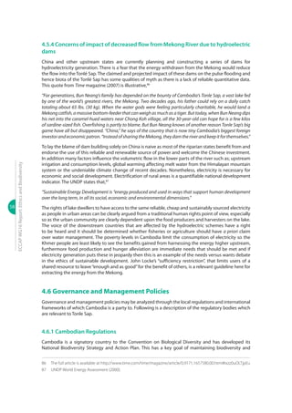 58
ECCAPWG16Report:EthicsandBiodiversity
4.5.4 Concerns of impact of decreased flow from Mekong River due to hydroelectric
dams
China and other upstream states are currently planning and constructing a series of dams for
hydroelectricity generation. There is a fear that the energy withdrawn from the Mekong would reduce
the flow into the Tonlé Sap. The claimed and projected impact of these dams on the pulse flooding and
hence biota of the Tonlé Sap has some qualities of myth as there is a lack of reliable quantitative data.
This quote from Time magazine (2007) is illustrative,86
“For generations, Bun Neang’s family has depended on the bounty of Cambodia’s Tonle Sap, a vast lake fed
by one of the world’s greatest rivers, the Mekong. Two decades ago, his father could rely on a daily catch
totaling about 65 lbs. (30 kg). When the water gods were feeling particularly charitable, he would land a
Mekongcatfish,amassivebottom-feederthatcanweighasmuchasatiger.Buttoday,whenBunNeangdips
his net into the caramel-hued waters near Chong Koh village, all the 30-year-old can hope for is a few kilos
of sardine-sized fish. Overfishing is partly to blame. But Bun Neang knows of another reason Tonle Sap’s big
game have all but disappeared. “China,” he says of the country that is now tiny Cambodia’s biggest foreign
investorandeconomicpatron.“InsteadofsharingtheMekong,theydamtheriverandkeepitforthemselves.”
To lay the blame of dam building solely on China is naive as most of the riparian states benefit from and
endorse the use of this reliable and renewable source of power and welcome the Chinese investment.
In addition many factors influence the volumetric flow in the lower parts of the river such as; upstream
irrigation and consumption levels, global warming affecting melt water from the Himalayan mountain
system or the undeniable climate change of recent decades. Nonetheless, electricity is necessary for
economic and social development. Electrification of rural areas is a quantifiable national development
indicator. The UNDP states that,87
“Sustainable Energy Development is “energy produced and used in ways that support human development
over the long term, in all its social, economic and environmental dimensions.”
The rights of lake dwellers to have access to the same reliable, cheap and sustainably sourced electricity
as people in urban areas can be clearly argued from a traditional human rights point of view, especially
so as the urban community are clearly dependent upon the food producers and harvesters on the lake.
The voice of the downstream countries that are affected by the hydroelectric schemes have a right
to be heard and it should be determined whether fisheries or agriculture should have a priori claim
over water management. The poverty levels in Cambodia limit the consumption of electricity so the
Khmer people are least likely to see the benefits gained from harnessing the energy higher upstream,
furthermore food production and hunger alleviation are immediate needs that should be met and if
electricity generation puts these in jeopardy then this is an example of the needs versus wants debate
in the ethics of sustainable development. John Locke’s “sufficiency restriction”, that limits users of a
shared resource to leave“enough and as good”for the benefit of others, is a relevant guideline here for
extracting the energy from the Mekong.
4.6 Governance and Management Policies
Governance and management policies may be analyzed through the local regulations and international
frameworks of which Cambodia is a party to. Following is a description of the regulatory bodies which
are relevant to Tonle Sap.
4.6.1 Cambodian Regulations
Cambodia is a signatory country to the Convention on Biological Diversity and has developed its
National Biodiversity Strategy and Action Plan. This has a key goal of maintaining biodiversity and
86	 The full article is available at http://www.time.com/time/magazine/article/0,9171,1657580,00.html#ixzz0uOLTjpEu
87	 UNDP World Energy Assessment (2000).
 