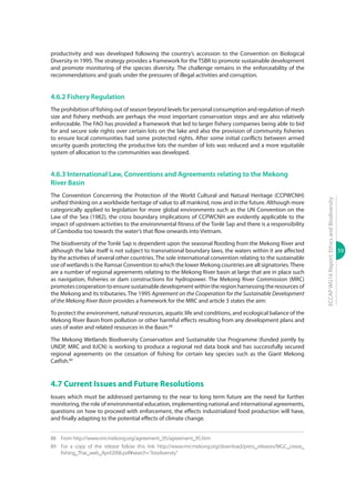59
ECCAPWG16Report:EthicsandBiodiversity
productivity and was developed following the country’s accession to the Convention on Biological
Diversity in 1995. The strategy provides a framework for the TSBR to promote sustainable development
and promote monitoring of the species diversity. The challenge remains in the enforceability of the
recommendations and goals under the pressures of illegal activities and corruption.
4.6.2 Fishery Regulation
The prohibition of fishing out of season beyond levels for personal consumption and regulation of mesh
size and fishery methods are perhaps the most important conservation steps and are also relatively
enforceable. The FAO has provided a framework that led to larger fishery companies being able to bid
for and secure sole rights over certain lots on the lake and also the provision of community fisheries
to ensure local communities had some protected rights. After some initial conflicts between armed
security guards protecting the productive lots the number of lots was reduced and a more equitable
system of allocation to the communities was developed.
4.6.3 International Law, Conventions and Agreements relating to the Mekong
River Basin
The Convention Concerning the Protection of the World Cultural and Natural Heritage (CCPWCNH)
unified thinking on a worldwide heritage of value to all mankind, now and in the future. Although more
categorically applied to legislation for more global environments such as the UN Convention on the
Law of the Sea (1982), the cross boundary implications of CCPWCNH are evidently applicable to the
impact of upstream activities to the environmental fitness of the Tonlé Sap and there is a responsibility
of Cambodia too towards the water’s that flow onwards into Vietnam.
The biodiversity of the Tonlé Sap is dependent upon the seasonal flooding from the Mekong River and
although the lake itself is not subject to transnational boundary laws, the waters within it are affected
by the activities of several other countries. The sole international convention relating to the sustainable
use of wetlands is the Ramsar Convention to which the lower Mekong countries are all signatories.There
are a number of regional agreements relating to the Mekong River basin at large that are in place such
as navigation, fisheries or dam constructions for hydropower. The Mekong River Commission (MRC)
promotes cooperation to ensure sustainable development within the region harnessing the resources of
the Mekong and its tributaries. The 1995 Agreement on the Cooperation for the Sustainable Development
of the Mekong River Basin provides a framework for the MRC and article 3 states the aim:
To protect the environment, natural resources, aquatic life and conditions, and ecological balance of the
Mekong River Basin from pollution or other harmful effects resulting from any development plans and
uses of water and related resources in the Basin.88
The Mekong Wetlands Biodiversity Conservation and Sustainable Use Programme (funded jointly by
UNDP, MRC and IUCN) is working to produce a regional red data book and has successfully secured
regional agreements on the cessation of fishing for certain key species such as the Giant Mekong
Catfish.89
4.7 Current Issues and Future Resolutions
Issues which must be addressed pertaining to the near to long term future are the need for further
monitoring, the role of environmental education, implementing national and international agreements,
questions on how to proceed with enforcement, the effects industrialized food production will have,
and finally adapting to the potential effects of climate change.
88	From http://www.mrcmekong.org/agreement_95/agreement_95.htm
89	 For a copy of the release follow this link http://www.mrcmekong.org/download/press_releases/MGC_cease_
fishing_Thai_web_April2006.pdf#search="biodiversity"
 