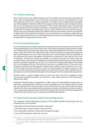 60
ECCAPWG16Report:EthicsandBiodiversity
4.7.1 Further monitoring
There needs to be accurate, reliable and open access to scientific and economic data on the status of
bird or other animal populations such as fish stocks, catch quotas and sizes, surrounding land use and
other impacting factors such as disease outbreaks. For example access to reliable climate, geological
and other geographical data has enabled some progress has been made on gene-ecological zonation
with the aim of improving forestry conservation.90
Other species level biodiversity to be monitored
more thoroughly in the future includes amphibians, invertebrates, fungi and micro flora and fauna. The
coordination of combined and independent surveys is vital for efficiency and to ensure total coverage.
The fact that many independent parties have different interests and expertise makes this coordination
of efforts all the more important. The right to access of information is essential to enable informed
decision making at all levels too.This is most clearly required in the case of dam building on the Mekong
for hydroelectric energy provision to other states.
4.7.2 Environmental Education
Environmentaleducationshouldincorporatelearningaboutfactorsthatimpingeupontheenvironment
including development and socioeconomic factors.The emphasis should be to understand the complex
and interdependency of systems that influence the vitality and stability of the Tonlé Sap. For example,
various inputs and sinks in the hydrological cycle are interconnected with agricultural productivity
and rural development and any of these may reduce the current biological diversity. Knowledge of
the significance and current vulnerability of biodiversity is essential and a basic right for the survival
of all people. This education should be accessible to all students and given the status within the
curriculum that it is due since this knowledge and understanding empowers learners to make informed
decisions regarding sustainable use of and in the environment. Incorporating traditional knowledge
from minority groups within the Tonlé Sap basin may draw on a valuable resource. Three main issues
of poverty, overfishing and high population growth rates would be strong central themes for a non-
formal EE programme, which should be run with the full participation of community groups. At this
point it is worth noting that a pragmatic gender issue raised by Resurrecion (2006) regarding women’s
participationincommunityfisheriesmanagementisalsorelevantincommunityeducationprogrammes.
Therefore, there is a need to engage women on their own terms, with a firm recognition of their
actual social and political conditions, and with them, create realistic options for their participation
(Resurreccion, 2006).
Participants’ should develop an appreciation of values, rights and responsibilities towards future as
well as the current generations. Therefore, to ensure sustainable use of and existence within the Tonlé
Sap, environmental ethics education needs to be a central tenet. This may include justice and equity
together with other virtues relating to the precautionary principle. Practical ethics education may focus
on a consequentialist approach where the benefit of raising the fitness of theTonlé Sap’s ecology will be
achieved through activities such as E. crassipes harvesting for light industries.
4.7.3 National and International Discussion and Agreement
The Cambodian National Biodiversity Strategy and Plan (NBSP) identified several factors that put
protected areas at risk including:91
•	 Weak legal, institutional framework and law enforcement
•	 Information base to support decision making is limited
•	 Promoting public awareness is limited and not properly managed
•	 Lack of technical expertise and human resources
90	 Kerrigen, L. ed. 2006. The Atlas of Cambodia: National Poverty and Environment Maps. Save Cambodias Wildlife:
Phnom Penh. Data also available from http://www.cambodiaatlas.com
91	 The complete NBSP for Cambodian is available as a download from http://www.cbd.int/doc/world/kh/kh-nbsap-
01-en.pdf
 