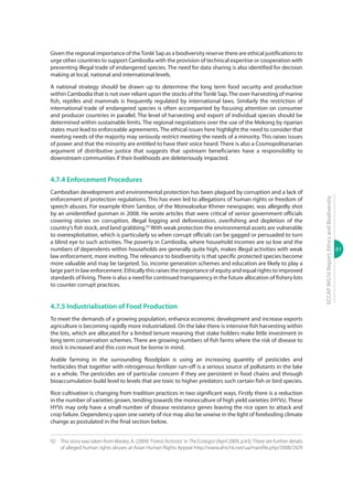 61
ECCAPWG16Report:EthicsandBiodiversity
Given the regional importance of theTonlé Sap as a biodiversity reserve there are ethical justifications to
urge other countries to support Cambodia with the provision of technical expertise or cooperation with
preventing illegal trade of endangered species. The need for data sharing is also identified for decision
making at local, national and international levels.
A national strategy should be drawn up to determine the long term food security and production
within Cambodia that is not over reliant upon the stocks of theTonlé Sap.The over-harvesting of marine
fish, reptiles and mammals is frequently regulated by international laws. Similarly the restriction of
international trade of endangered species is often accompanied by focusing attention on consumer
and producer countries in parallel. The level of harvesting and export of individual species should be
determined within sustainable limits. The regional negotiations over the use of the Mekong by riparian
states must lead to enforceable agreements. The ethical issues here highlight the need to consider that
meeting needs of the majority may seriously restrict meeting the needs of a minority. This raises issues
of power and that the minority are entitled to have their voice heard. There is also a Cosmopolitanarian
argument of distributive justice that suggests that upstream beneficiaries have a responsibility to
downstream communities if their livelihoods are deleteriously impacted.
4.7.4 Enforcement Procedures
Cambodian development and environmental protection has been plagued by corruption and a lack of
enforcement of protection regulations. This has even led to allegations of human rights or freedom of
speech abuses. For example Khim Sambor, of the Moneaksekar Khmer newspaper, was allegedly shot
by an unidentified gunman in 2008. He wrote articles that were critical of senior government officials
covering stories on corruption, illegal logging and deforestation, overfishing and depletion of the
country’s fish stock, and land grabbing.92
With weak protection the environmental assets are vulnerable
to overexploitation, which is particularly so when corrupt officials can be gagged or persuaded to turn
a blind eye to such activities. The poverty in Cambodia, where household incomes are so low and the
numbers of dependents within households are generally quite high, makes illegal activities with weak
law enforcement, more inviting. The relevance to biodiversity is that specific protected species become
more valuable and may be targeted. So, income generation schemes and education are likely to play a
large part in law enforcement. Ethically this raises the importance of equity and equal rights to improved
standards of living.There is also a need for continued transparency in the future allocation of fishery lots
to counter corrupt practices.
4.7.5 Industrialisation of Food Production
To meet the demands of a growing population, enhance economic development and increase exports
agriculture is becoming rapidly more industrialized. On the lake there is intensive fish harvesting within
the lots, which are allocated for a limited tenure meaning that stake holders make little investment in
long term conservation schemes. There are growing numbers of fish farms where the risk of disease to
stock is increased and this cost must be borne in mind.
Arable farming in the surrounding floodplain is using an increasing quantity of pesticides and
herbicides that together with nitrogenous fertilizer run-off is a serious source of pollutants in the lake
as a whole. The pesticides are of particular concern if they are persistent in food chains and through
bioaccumulation build level to levels that are toxic to higher predators such certain fish or bird species.
Rice cultivation is changing from tradition practices in two significant ways. Firstly there is a reduction
in the number of varieties grown, tending towards the monoculture of high yield varieties (HYVs).These
HYVs may only have a small number of disease resistance genes leaving the rice open to attack and
crop failure. Dependency upon one variety of rice may also be unwise in the light of foreboding climate
change as postulated in the final section below.
92	 This story was taken fromWasley, A. (2009) 'Forest Activists' in TheEcologist (April 2009, p.43).There are further details
of alleged human rights abuses at Asian Human Rights Appeal http://www.ahrchk.net/ua/mainfile.php/2008/2929
 