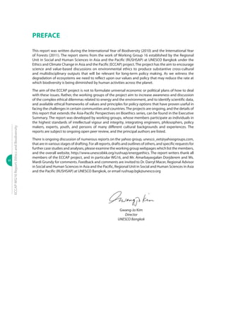 vi
ECCAPWG16Report:EthicsandBiodiversity
PREFACE
This report was written during the International Year of Biodiversity (2010) and the International Year
of Forests (2011). The report stems from the work of Working Group 16 established by the Regional
Unit in Social and Human Sciences in Asia and the Pacific (RUSHSAP) at UNESCO Bangkok under the
Ethics and Climate Change in Asia and the Pacific (ECCAP) project.The project has the aim to encourage
science and value-based discussions on environmental ethics to produce substantive cross-cultural
and multidisciplinary outputs that will be relevant for long-term policy making. As we witness the
degradation of ecosystems we need to reflect upon our values and policy that may reduce the rate at
which biodiversity is being diminished by human activities across the planet.
The aim of the ECCAP project is not to formulate universal economic or political plans of how to deal
with these issues. Rather, the working groups of the project aim to increase awareness and discussion
of the complex ethical dilemmas related to energy and the environment, and to identify scientific data,
and available ethical frameworks of values and principles for policy options that have proven useful in
facing the challenges in certain communities and countries.The projects are ongoing, and the details of
this report that extends the Asia-Pacific Perspectives on Bioethics series, can be found in the Executive
Summary. The report was developed by working groups, whose members participate as individuals in
the highest standards of intellectual vigour and integrity, integrating engineers, philosophers, policy
makers, experts, youth, and persons of many different cultural backgrounds and experiences. The
reports are subject to ongoing open peer review, and the principal authors are listed.
There is ongoing discussion of numerous reports on the yahoo group, unesco_eet@yahoogroups.com,
thatareinvariousstagesofdrafting.Forallreports,draftsandoutlinesofothers,andspecificrequestsfor
further case studies and analyses, please examine the working group webpages which list the members,
and the overall website, http://www.unescobkk.org/rushsap/energyethics. The report writers thank all
members of the ECCAP project, and in particular WG16, and Mr. Amarbayasgalan Dorjderem and Ms.
Mardi Grundy for comments. Feedback and comments are invited to Dr. Darryl Macer, Regional Advisor
in Social and Human Sciences in Asia and the Pacific, Regional Unit in Social and Human Sciences in Asia
and the Pacific (RUSHSAP) at UNESCO Bangkok, or email rushsap.bgk@unesco.org
Gwang-Jo Kim
Director
UNESCO Bangkok
 