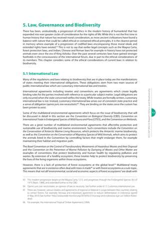 63
ECCAPWG16Report:EthicsandBiodiversity
5. Law, Governance and Biodiversity
There has been, undoubtedly, a progression of ethics in the modern history of humankind that has
expanded into ever greater circles of consideration for the rights of life. While this is not the first time in
human history that nature has received moral consideration, as more ancient civilizations have found a
balance with nature that could be called ethical or contained ethical principles, it is the clearest period
in memory where example of a progression of codified laws encompassing those moral ideals and
extended rights have existed.93
This is not to say that earlier legal concepts such as the Magna Carta,
forest protection laws, and Indian, Chinese and Roman laws for example in history have not protected
animals even since the era of King Ashoka. Over the past several centuries laws have gained stronger
footholds in the consciousness of the international forum, due in part to the ethical considerations of
its members. This chapter considers some of the ethical considerations of current laws in relation to
biodiversity.
5.1 International Law
Many of the regulations and laws relating to biodiversity that are in place today are the manifestations
of states meeting their international obligations. These obligations stem from two main sources of
public international law which are customary international law and treaties.
International agreements including treaties and conventions are agreements which create legally
binding rules for the parties involved with reference to a particular subject matter. Legal obligations are
only incurred when the state concerned ratifies the treaty.While treaties are formally written, customary
international law is not. Instead, customary international law arises out of consistent state practice and
a sense of obligation (opinio juris sive necessitatis)94
. They are binding on the states once the custom has
been proven to exist.
Some of the multilateral environmental agreements which focus on the issue of biodiversity that will
be discussed in detail in this section are the Convention on Biological Diversity [CBD], Convention on
InternationalTradeinEndangeredSpeciesofWildFaunaandFlora[CITES], and the ConventiononWetlands.
There are a great number of multilateral environmental agreements that affectsthe protection and
sustainable use of biodiversity and marine environment. Such conventions include the Convention on
the Conservation of Antarctic Marine Living Resources, which protects the Antarctic marine biodiversity,
as well as the Convention on the Conservation of Migratory Species of Wild Animals, which aims to protect
the animals listed in the Convention by controlling factors that might endanger them, for example
maintaining their habitat and migration path.
The Basel Convention on the Control of Transboundary Movements of Hazardous Wastes and their Disposal
and the Convention on the Prevention of Marine Pollution by Dumping of Wastes and Other Matter are
examples of conventions that protect biodiversity and human health by regulating pollution and
wastes. By extension of a healthy ecosystem, these treaties help to protect biodiversity by preserving
the lives of the living organisms within those ecosystems.
However, there is a lack of protection of forest ecosystems at the global level.95
Multilateral treaty
agreements that are in existence often deal with trees in trade96
or with forest ecosystems as a sub-topic.
This means that not all“environmental, social and economic aspects of forest ecosystems”are dealt with
93	 This modern progression begins at the Magna Carta, 1215, and progresses through the Endangered Species Act of
1973 (Nash, 1989), and extended further to the CBD.
94	 Opinio juris sive necessitates: an opinion of law or necessity. See further under 6.1.5 Customary International Law.
95	 There are, however, various treaties and agreements of regional or bilateral in scope between few countries relating
to certain forests. For example, Norway and Indonesia’s agreement to reduce deforestation in Indonesia signed
in May 2010 (See further: http://www.redd-monitor.org/2010/05/27/norway-and-indonesia-sign-us1-billion-forest-
deal).
96	 For example, the International Tropical Timber Agreement (1994).
 