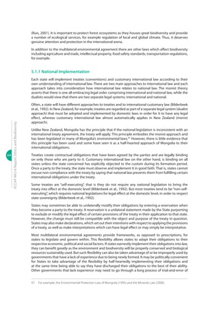 64
ECCAPWG16Report:EthicsandBiodiversity
(Ruis, 2001). It is important to protect forest ecosystems as they houses great biodiversity and provide
a number of ecological services, for example regulation of local and global climate. Thus, it deserves
genuine attention and protection in the international arena.
In addition to the multilateral environmental agreement there are other laws which affect biodiversity
including agriculture and trade, intellectual property, food safety standards, transportation regulations,
for example.
5.1.1 National Implementation
Each state will implement treaties (conventions) and customary international law according to their
own understanding of international law. There are two main approaches to international law and each
approach takes into consideration how international law relates to national law. The monist theory
asserts that there is one all-embracing legal order comprising international and national law, while the
dualists would view that there are two separate legal systems; international and national.
Often, a state will have different approaches to treaties and to international customary law (Bilderbeek
et al., 1992). In New Zealand, for example, treaties are regarded as part of a separate legal system (dualist
approach) that must be adopted and implemented by domestic laws in order for it to have any legal
effect, whereas customary international law almost automatically applies in New Zealand (monist
approach).
Unlike New Zealand, Mongolia has the principle that if the national legislation is inconsistent with an
international treaty agreement, the treaty will apply. This principle embodies the monist approach and
has been legislated in many of Mongolia’s environmental laws.97
However, there is little evidence that
this principle has been used and some have seen it as a half-hearted approach of Mongolia to their
international obligations.
Treaties create contractual obligations that have been agreed by the parties and are legally binding
on only those who are party to it. Customary international law on the other hand, is binding on all
states unless the state concerned has explicitly objected to the custom during its formation period.
Once a party to the treaty, the state must observe and implement it in good faith. That is, states cannot
excuse non-compliance with the treaty by saying that national law prevents them from fulfilling certain
international obligations under the treaty.
Some treaties are “self-executing”, that is they do not require any national legislation to bring the
treaty into effect at the domestic level (Bilderbeek et al., 1992). But most treaties tend to be “non-self-
executing”, which requires national legislations for legal effect at the domestic level, in order to respect
state sovereignty (Bilderbeek et al., 1992).
States may sometimes be able to unilaterally modify their obligations by entering a reservation when
they become a party to the treaty. A reservation is a unilateral statement made by the State purporting
to exclude or modify the legal effect of certain provisions of the treaty in their application to that state.
However, the change must still be compatible with the object and purpose of the treaty in question.
States may also make declarations, which set out their intentions with respect to applying the provisions
of a treaty, as well as make interpretations which can have legal effect or may simply be interpretative.
Most multilateral environmental agreements provide frameworks, as opposed to prescriptions, for
states to legislate and govern within. This flexibility allows states to adapt their obligations to their
respective economic, political and social factors. If states earnestly implement their obligations into law,
they can benefit greatly as the environment and biodiversity will be properly conserved and biological
resources sustainably used. But such flexibility can also be taken advantage of or be improperly used by
governments that have a lack of experience due to being newly formed. It may be politically convenient
for States to take advantage of the flexibility by half-heartedly implementing their obligations and
at the same time being able to say they have discharged their obligations to the best of their ability.
Other governments that lack experience may need to go through a long process of trial-and-error of
97	 For example, the Environmental Protection Law of Mongolia (1995) and the Minerals Law (2006).
 