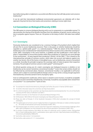 65
ECCAPWG16Report:EthicsandBiodiversity
laws before being able to implement a successful and effective law that will help protect and conserve
biodiversity.98
It can be said that international multilateral environmental agreements are relatively soft in their
approach; they lack the force that treaties and conventions relating to human rights have.
5.2 Convention on Biological Diversity (CBD)
The CBD aspires to conserve biological diversity and to use its components in a sustainable manner.99
It
also promotes the sharing of the benefits that flows from the utilization of genetic sources without any
bias or prejudice against anyone. There are 193 parties to the treaty of which 168 states have ratified
it.100
5.2.1 Sovereignty
Previously, biodiversity was considered to be a common heritage of humankind which implied that
all were free to access biodiversity resources. There is discussion on whether biodiversity should be
regarded as a global public good101
or a national property.102
With the advent of the CBD, however,
biodiversityisnowconsideredtobe“nationalpatrimonyofhostcountriesandisundertheirsovereignty”
(Laird, 2005). Sovereignty in this sense however, is qualified and that qualification is that states are
given a“responsibility to ensure that activities within their jurisdiction or control do not cause damage
to the environment…of areas beyond their jurisdiction” (Article 3 of the CBD).103
This is based on the
international law principle of common concern, which takes into account and balances against one
another two factors. One of the factors is that global issues, such as biodiversity, concerns humankind
as a whole. Secondly, the principle recognises the sovereign rights of states to govern their respective
territories. The principle of common concern is both spatial104
and temporal105
.
An ethical question arising out of a state’s sovereignty over biological resources is whether or not
biodiversity can be owned. Sometimes conventional morality106
insists that certain entities should not
be influenced by commercial values. However, conventional morality is not applicable to all human
cultures and is subject to social and political changes and so it may not be a strong enough argument
that biodiversity cannot be owned in terms of property rights.
From an anthropocentric world-view, where nature is viewed to serve humans, it would be acceptable
for humans to have ownership of biodiversity. Conversely, it would be unacceptable when viewed from
an ecocentric107
or a cosmocentric108
point of view.
98	 For example the newly formed democracy, Mongolia. See further discussion in Hannan (2010)’s report.
99	 For further information about the convention see http://www.cbd.int
100	For a full list of parties to the convention see http://www.cbd.int/convention/parties/list/. For a list of Asia-Pacific
countries and their status of ratification see Table 3.
101	 UNESCO Convention on the Protection of Cultural and Natural Heritage (1972).
102	 UN Resolution 1803 (XVIII) on Permanent Sovereignty over Natural Resources (1962).
103	Please also refer to Principle 21 of the Stockholm Declaration (1970) which articulates the concept of limited
sovereignty.
104	 The spatial aspect of common concern implies that there is“cooperation of all states on matters similarly important
to… the whole of international community”(Secretariat of UNEP, 1991).
105	 The temporal aspect of common concern arises from “long-term implications of environmental challenges which
affect rights & obligations not only of present but also of future generations”(Secretariat of UNEP, 1991).
106	A concept of proper behaviour that reflects the values of a particular social or political context. Distinguished
from a moral understanding which is authoritative across space and time. http://wiki.answers.com/Q/What_is_
Conventional_Morality#ixzz18M0vyYiN
107	 See further under section 1.1.6. Ecocentrism.
108	 See further under section of 1.1.11. Cosmocentrism.
 