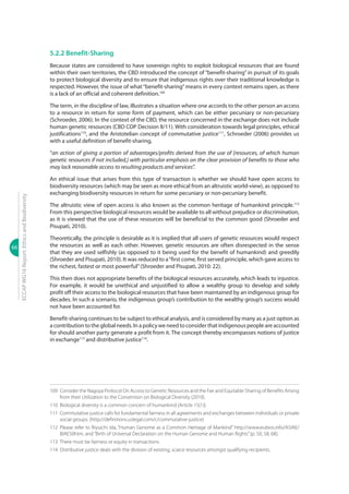 66
ECCAPWG16Report:EthicsandBiodiversity
5.2.2 Benefit-Sharing
Because states are considered to have sovereign rights to exploit biological resources that are found
within their own territories, the CBD introduced the concept of “benefit-sharing” in pursuit of its goals
to protect biological diversity and to ensure that indigenous rights over their traditional knowledge is
respected. However, the issue of what“benefit-sharing”means in every context remains open, as there
is a lack of an official and coherent definition.109
The term, in the discipline of law, illustrates a situation where one accords to the other person an access
to a resource in return for some form of payment, which can be either pecuniary or non-pecuniary
(Schroeder, 2006). In the context of the CBD, the resource concerned in the exchange does not include
human genetic resources (CBD COP Decision II/11). With consideration towards legal principles, ethical
justifications110
, and the Aristotelian concept of commutative justice111
, Schroeder (2006) provides us
with a useful definition of benefit-sharing,
“an action of giving a portion of advantages/profits derived from the use of [resources, of which human
genetic resources if not included,] with particular emphasis on the clear provision of benefits to those who
may lack reasonable access to resulting products and services”.
An ethical issue that arises from this type of transaction is whether we should have open access to
biodiversity resources (which may be seen as more ethical from an altruistic world-view), as opposed to
exchanging biodiversity resources in return for some pecuniary or non-pecuniary benefit.
The altruistic view of open access is also known as the common heritage of humankind principle.112
From this perspective biological resources would be available to all without prejudice or discrimination,
as it is viewed that the use of these resources will be beneficial to the common good (Shroeder and
Pisupati, 2010).
Theoretically, the principle is desirable as it is implied that all users of genetic resources would respect
the resources as well as each other. However, genetic resources are often disrespected in the sense
that they are used selfishly (as opposed to it being used for the benefit of humankind) and greedily
(Shroeder and Pisupati, 2010). It was reduced to a“first come, first served principle, which gave access to
the richest, fastest or most powerful”(Shroeder and Pisupati, 2010: 22).
This then does not appropriate benefits of the biological resources accurately, which leads to injustice.
For example, it would be unethical and unjustified to allow a wealthy group to develop and solely
profit off their access to the biological resources that have been maintained by an indigenous group for
decades. In such a scenario, the indigenous group’s contribution to the wealthy group’s success would
not have been accounted for.
Benefit-sharing continues to be subject to ethical analysis, and is considered by many as a just option as
a contribution to the global needs. In a policy we need to consider that indigenous people are accounted
for should another party generate a profit from it. The concept thereby encompasses notions of justice
in exchange113
and distributive justice114
.
109	 Consider the Nagoya Protocol On Access to Genetic Resources and the Fair and Equitable Sharing of Benefits Arising
from their Utilization to the Convention on Biological Diversity (2010).
110	 Biological diversity is a common concern of humankind (Article 15(1)).
111	 Commutative justice calls for fundamental fairness in all agreements and exchanges between individuals or private
social groups. (http://definitions.uslegal.com/c/commutative-justice)
112	Please refer to Riyuichi Ida, “Human Genome as a Common Heritage of Mankind” http://www.eubios.info/ASIAE/
BIAE50htm, and“Birth of Universal Declaration on the Human Genome and Human Rights”(p. 50, 58, 68).
113	 There must be fairness or equity in transactions.
114	 Distributive justice deals with the division of existing, scarce resources amongst qualifying recipients.
 