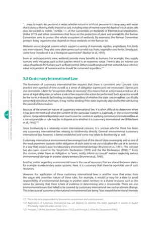 68
ECCAPWG16Report:EthicsandBiodiversity
“…areas of marsh, fen, peatland or water, whether natural or artificial, permanent or temporary, with water
that is static or flowing, fresh, brackish or salt, including areas of marine water the depth of which at low tide
does not exceed six metres.” (Article 1.1. of the Convention on Wetlands of International Importance).
Unlike CITES and other conventions that focus on the protection of plant and animal life, the Ramsar
Convention aims to protect the whole ecosystem of wetlands. By extension, the Ramsar Convention
protects living organisms that depend on those wetlands on the Ramsar list.
Wetlands are ecological systems which support a variety of mammals, reptiles, amphibians, fish, birds
and invertebrates.They also store plant genes such as wild rice, fruits, vegetables and herbs. Simply put,
some have considered it as a“biological supermarket”(Barbier et al., 1997).
From an anthropocentric view, wetlands provide many benefits to humans. For example, they supply
humans with resources such as fish catches which is an economic value. There is also an indirect use
value of wetlands for humans such as flood control. Others would propound that wetlands have intrinsic
value independent of humans and so should be conserved regardless.121
5.5 Customary International Law
The formation of customary international law requires that there is consistent and concrete state
practice over a period of time as well as a sense of obligation (opinio juris sive necessitatis). Opinio juris
sive necessitates is latin for“an opinion of law or necessity”, this means that an action was carried out of a
sense of legal obligation, or where a rule of law requires the action be performed. Such a practice would
be the norm and would be binding on states regardless of whether the state concerned has specifically
consented to it or not. However, it may not be binding if the state expressly objected to the rule during
the period of its formation.
Because of the unwritten nature of customary international law, it is often difficult to determine when
it has been formed and what the content of the particular custom is. Especially in the environmental
sphere, many national legislators and courts exercise caution in applying customary international law as
a certain principle or rule may be in dispute as to whether it is customary international law (Bilderbeek
et al., 1992).122
Since biodiversity is a relatively recent international concern, it is unclear whether there has been
any customary international law relating to biodiversity directly. General environmental customary
international law, however, is better established and some may relate to biodiversity as well.
Customary international environmental law emerged out of the idea of state sovereignty and so one of
the most prominent customs is the obligation of each state to not use or disallow the use of its territory
in a way that would cause transboundary environmental damage (Brunnee et al., 1993). This concept
has also been stated in the Stockholm Declaration (1972) and the Rio Declaration (1992).123
From
this custom, states have an obligation to “warn, notify, inform or consult” matters regarding serious
environmental damage in another state’s territory (Brunnee et al., 1993).
Another matter regarding environmental issue is the use of resources that are shared between states,
for example transboundary water systems. Here, it is customary that there be equitable use of such
resources.
However, the application of these customary international laws is another issue that arises from
the vague and unwritten nature of these rules. For example, it would be easy for a state to avoid
responsibility of environmental damage in another state’s territory or a shared resource such as the
ozone by claiming that there is lack of evidence in determining who is responsible. There are also
environmental issues that failed to be covered by customary international law such as climate change.
This is because of customary international environmental law being“bias toward the territorial interests
121	 This is the view propounded by biocentrism, ecocentrism and cosmocentrism.
122	Application of customary international law will depend on whether the state’s approach is monist or dualist
(Previously explained under section 5.1.).
123	 Principle 21 of the Stockholm Declaration (1972) and Principle 2 of the Rio Declaration (1992).
 