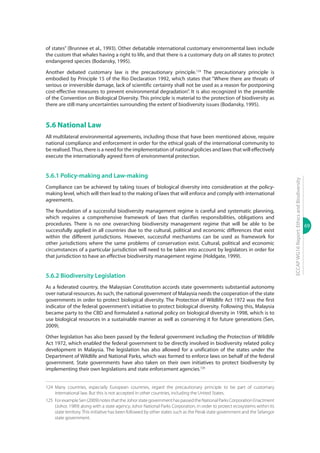 69
ECCAPWG16Report:EthicsandBiodiversity
of states” (Brunnee et al., 1993). Other debatable international customary environmental laws include
the custom that whales having a right to life, and that there is a customary duty on all states to protect
endangered species (Bodansky, 1995).
Another debated customary law is the precautionary principle.124
The precautionary principle is
embodied by Principle 15 of the Rio Declaration 1992, which states that “Where there are threats of
serious or irreversible damage, lack of scientific certainty shall not be used as a reason for postponing
cost-effective measures to prevent environmental degradation”. It is also recognized in the preamble
of the Convention on Biological Diversity. This principle is material to the protection of biodiversity as
there are still many uncertainties surrounding the extent of biodiversity issues (Bodansky, 1995).
5.6 National Law
All multilateral environmental agreements, including those that have been mentioned above, require
national compliance and enforcement in order for the ethical goals of the international community to
be realised.Thus, there is a need for the implementation of national policies and laws that will effectively
execute the internationally agreed form of environmental protection.
5.6.1 Policy-making and Law-making
Compliance can be achieved by taking issues of biological diversity into consideration at the policy-
making level, which will then lead to the making of laws that will enforce and comply with international
agreements.
The foundation of a successful biodiversity management regime is careful and systematic planning,
which requires a comprehensive framework of laws that clarifies responsibilities, obligations and
procedures. There is no one overarching biodiversity management regime that will be able to be
successfully applied in all countries due to the cultural, political and economic differences that exist
within the different jurisdictions. However, successful mechanisms can be used as framework for
other jurisdictions where the same problems of conservation exist. Cultural, political and economic
circumstances of a particular jurisdiction will need to be taken into account by legislators in order for
that jurisdiction to have an effective biodiversity management regime (Holdgate, 1999).
5.6.2 Biodiversity Legislation
As a federated country, the Malaysian Constitution accords state governments substantial autonomy
over natural resources. As such, the national government of Malaysia needs the cooperation of the state
governments in order to protect biological diversity. The Protection of Wildlife Act 1972 was the first
indicator of the federal government’s initiative to protect biological diversity. Following this, Malaysia
became party to the CBD and formulated a national policy on biological diversity in 1998, which is to
use biological resources in a sustainable manner as well as conserving it for future generations (Sen,
2009).
Other legislation has also been passed by the federal government including the Protection of Wildlife
Act 1972, which enabled the federal government to be directly involved in biodiversity related policy
development in Malaysia. The legislation has also allowed for a unification of the states under the
Department of Wildlife and National Parks, which was formed to enforce laws on behalf of the federal
government. State governments have also taken on their own initiatives to protect biodiversity by
implementing their own legislations and state enforcement agencies.125
124	Many countries, especially European countries, regard the precautionary principle to be part of customary
international law. But this is not accepted in other countries, including the United States.
125	 ForexampleSen(2009)notesthattheJohorstategovernmenthaspassedtheNationalParksCorporationEnactment
(Johor, 1989) along with a state agency, Johor National Parks Corporation, in order to protect ecosystems within its
state territory.This initiative has been followed by other states such as the Perak state government and the Selangor
state government.
 