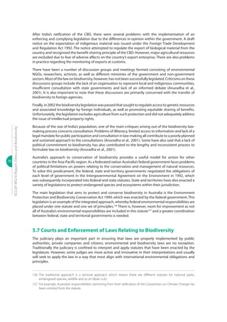 70
ECCAPWG16Report:EthicsandBiodiversity
After India’s ratification of the CBD, there were several problems with the implementation of an
enforcing and complying legislation due to the differences in opinion within the government. A draft
notice on the exportation of indigenous material was issued under the Foreign Trade Development
and Regulation Act 1992. The notice attempted to regulate the export of biological material from the
country and recognised the benefit-sharing principle of the CBD. However, major agricultural resources
are excluded due to fear of adverse affects on the country’s export enterprise. There are also problems
in practice regarding the monitoring of exports at customs.
There have been a number of discussion groups and meetings formed consisting of environmental
NGOs, researchers, activists, as well as different ministries of the government and non-government
sectors.Mostofthelawonbiodiversity,however,hasnotbeensuccessfullylegislated.Criticismsonthese
discussions groups include the lack of an organisation to represent local and indigenous communities,
insufficient consultation with state governments and lack of an informed debate (Anuradha et al.,
2001). It is also important to note that these discussions are primarily concerned with the transfer of
biodiversity to foreign agencies.
Finally,in2002thebiodiversitylegislationwaspassedthatsoughttoregulateaccesstogeneticresources
and associated knowledge by foreign individuals, as well as promoting equitable sharing of benefits.
Unfortunately, the legislation excludes agriculture from such protection and did not adequately address
the issue of intellectual property rights.
Because of the size of India’s population, one of the main critiques arising out of the biodiversity law-
making process concerns consultation. Problems of illiteracy, limited access to information and lack of a
legal mandate for public participation and consultation in law-making all contribute to a poorly planned
and sustained approach to the consultations (Anuradha et al., 2001). Some have also said that a lack of
political commitment to biodiversity has also contributed to the lengthy and inconsistent process to
formulate law on biodiversity (Anuradha et al., 2001).
Australia’s approach to conservation of biodiversity provides a useful model for action for other
countries in the Asia-Pacific region. As a federated nation Australia’s federal government faces problems
of political limitations on powers relating to the conservation and management of natural resources.
To solve this predicament, the federal, state and territory governments negotiated the obligations of
each level of government in the Intergovernmental Agreement on the Environment in 1992, which
was subsequently incorporated into federal and state statutes. State and territories have also enacted a
variety of legislations to protect endangered species and ecosystems within their jurisdiction.
The main legislation that aims to protect and conserve biodiversity in Australia is the Environment
Protection and Biodiversity Conservation Act 1999, which was enacted by the federal government. This
legislation is an example of the integrated approach, whereby federal environmental responsibilities are
placed under one statute and one set of principles.126
There is, however, room for improvement as not
all of Australia’s environmental responsibilities are included in this statute127
and a greater coordination
between federal, state and territorial governments is needed.
5.7 Courts and Enforcement of Laws Relating to Biodiversity
The judiciary plays an important part in ensuring that laws are properly implemented by public
authorities, private companies and citizens; environmental and biodiversity laws are no exception.
Traditionally the judiciary is confined to interpret and apply statutes that have been enacted by the
legislature. However, some judges are more active and innovative in their interpretations and usually
will seek to apply the law in a way that most align with international environmental obligations and
principles.
126	The traditional approach is a sectoral approach which means there are different statutes for national parks,
endangered species, wildlife and so on (Boer, n.d.).
127	 For example, Australia’s responsibilities stemming from their ratification of the Convention on Climate Change has
been omitted from the statute.
 