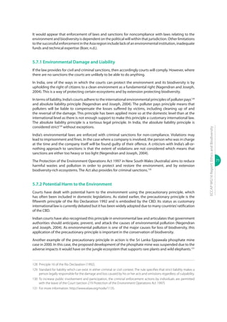 71
ECCAPWG16Report:EthicsandBiodiversity
It would appear that enforcement of laws and sanctions for noncompliance with laws relating to the
environment and biodiversity is dependent on the political will within that jurisdiction. Other limitations
to the successful enforcement in the Asia region include lack of an environmental institution, inadequate
funds and technical expertise (Boer, n.d.).
5.7.1 Environmental Damage and Liability
If the law provides for civil and criminal sanctions, then accordingly courts will comply. However, where
there are no sanctions the courts are unlikely to be able to do anything.
In India, one of the ways in which the courts can protect the environment and its biodiversity is by
upholding the right of citizens to a clean environment as a fundamental right (Nagendran and Joseph,
2004). This is a way of protecting certain ecosystems and by extension protecting biodiversity.
In terms of liability, India’s courts adhere to the international environmental principles of polluter pays128
and absolute liability principle (Nagendran and Joseph, 2004). The polluter pays principle means that
polluters will be liable to compensate the losses suffered by victims, including cleaning up of and
the reversal of the damage. This principle has been applied more so at the domestic level than at the
international level as there is not enough support to make this principle a customary international law.
The absolute liability principle is a tortious legal principle. In India, the absolute liability principle is
considered strict129
without exceptions.
India’s environmental laws are enforced with criminal sanctions for non-compliance. Violations may
lead to imprisonment and fines. In the case where a company is involved, the person who was in charge
at the time and the company itself will be found guilty of their offence. A criticism with India’s all-or-
nothing approach to sanctions is that the extent of violations are not considered which means that
sanctions are either too heavy or too light (Negendran and Joseph, 2004).
The Protection of the Environment Operations Act 1997 in New South Wales (Australia) aims to reduce
harmful wastes and pollution in order to protect and restore the environment, and by extension
biodiversity-rich ecosystems. The Act also provides for criminal sanctions.130
5.7.2 Potential Harm to the Environment
Courts have dealt with potential harm to the environment using the precautionary principle, which
has often been included in domestic legislations. As stated earlier, the precautionary principle is the
fifteenth principle of the Rio Declaration 1992 and is embodied by the CBD. Its status as customary
international law is currently debated but it has been widely adopted due to many countries’ratification
of the CBD.
Indian courts have also recognised this principle in environmental law and articulates that government
authorities should anticipate, prevent, and attack the causes of environmental pollution (Negendran
and Joseph, 2004). As environmental pollution is one of the major causes for loss of biodiversity, this
application of the precautionary principle is important in the conservation of biodiversity.
Another example of the precautionary principle in action is the Sri Lanka Eppawala phosphate mine
case in 2000. In this case, the proposed development of the phosphate mine was suspended due to the
adverse impacts it would have on the jungle ecosystem that supports rare plants and wild elephants.131
128	 Principle 16 of the Rio Declaration (1992).
129	 Standard for liability which can exist in either criminal or civil context. The rule specifies that strict liability makes a
person legally responsible for the damage and loss caused by his or her acts and omissions regardless of culpability.
130	To increase public involvement and participation, the criminal enforcement actions by individuals are permitted
with the leave of the Court (section 219 Protection of the Environment Operations Act 1997).
131	 For more information: http://www.elaw.org/node/1135.
 