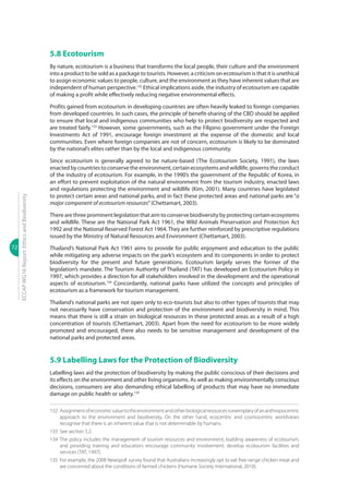 72
ECCAPWG16Report:EthicsandBiodiversity
5.8 Ecotourism
By nature, ecotourism is a business that transforms the local people, their culture and the environment
into a product to be sold as a package to tourists. However, a criticism on ecotourism is that it is unethical
to assign economic values to people, culture, and the environment as they have inherent values that are
independent of human perspective.132
Ethical implications aside, the industry of ecotourism are capable
of making a profit while effectively reducing negative environmental effects.
Profits gained from ecotourism in developing countries are often heavily leaked to foreign companies
from developed countries. In such cases, the principle of benefit-sharing of the CBD should be applied
to ensure that local and indigenous communities who help to protect biodiversity are respected and
are treated fairly.133
However, some governments, such as the Filipino government under the Foreign
Investments Act of 1991, encourage foreign investment at the expense of the domestic and local
communities. Even where foreign companies are not of concern, ecotourism is likely to be dominated
by the national’s elites rather than by the local and indigenous community.
Since ecotourism is generally agreed to be nature-based (The Ecotourism Society, 1991), the laws
enactedbycountriestoconservetheenvironment,certainecosystemsandwildlife,governstheconduct
of the industry of ecotourism. For example, in the 1990’s the government of the Republic of Korea, in
an effort to prevent exploitation of the natural environment from the tourism industry, enacted laws
and regulations protecting the environment and wildlife (Kim, 2001). Many countries have legislated
to protect certain areas and national parks, and in fact these protected areas and national parks are “a
major component of ecotourism resources”(Chettamart, 2003).
There are three prominent legislation that aim to conserve biodiversity by protecting certain ecosystems
and wildlife. These are the National Park Act 1961, the Wild Animals Preservation and Protection Act
1992 and the National Reserved Forest Act 1964. They are further reinforced by prescriptive regulations
issued by the Ministry of Natural Resources and Environment (Chettamart, 2003).
Thailand’s National Park Act 1961 aims to provide for public enjoyment and education to the public
while mitigating any adverse impacts on the park’s ecosystem and its components in order to protect
biodiversity for the present and future generations. Ecotourism largely serves the former of the
legislation’s mandate. The Tourism Authority of Thailand (TAT) has developed an Ecotourism Policy in
1997, which provides a direction for all stakeholders involved in the development and the operational
aspects of ecotourism.134
Concordantly, national parks have utilized the concepts and principles of
ecotourism as a framework for tourism management.
Thailand’s national parks are not open only to eco-tourists but also to other types of tourists that may
not necessarily have conservation and protection of the environment and biodiversity in mind. This
means that there is still a strain on biological resources in these protected areas as a result of a high
concentration of tourists (Chettamart, 2003). Apart from the need for ecotourism to be more widely
promoted and encouraged, there also needs to be sensitive management and development of the
national parks and protected areas.
5.9 Labelling Laws for the Protection of Biodiversity
Labelling laws aid the protection of biodiversity by making the public conscious of their decisions and
its effects on the environment and other living organisms. As well as making environmentally conscious
decisions, consumers are also demanding ethical labelling of products that may have no immediate
damage on public health or safety.135
132	 Assignmentofeconomicvaluetotheenvironmentandotherbiologicalresourcesisexemplaryofananthropocentric
approach to the environment and biodiversity. On the other hand, ecocentric and cosmocentric worldviews
recognise that there is an inherent value that is not determinable by humans.
133	 See section 5.2.
134	The policy includes the management of tourism resources and environment; building awareness of ecotourism,
and providing training and education; encourage community involvement; develop ecotourism facilities and
services (TAT, 1997).
135	 For example, the 2008 Newspoll survey found that Australians increasingly opt to eat free-range chicken meat and
are concerned about the conditions of farmed chickens (Humane Society International, 2010).
 