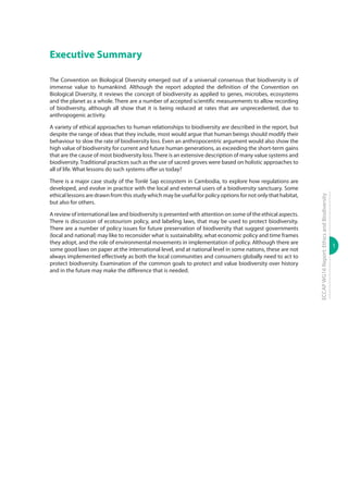 1
ECCAPWG16Report:EthicsandBiodiversity
Executive Summary
The Convention on Biological Diversity emerged out of a universal consensus that biodiversity is of
immense value to humankind. Although the report adopted the definition of the Convention on
Biological Diversity, it reviews the concept of biodiversity as applied to genes, microbes, ecosystems
and the planet as a whole. There are a number of accepted scientific measurements to allow recording
of biodiversity, although all show that it is being reduced at rates that are unprecedented, due to
anthropogenic activity.
A variety of ethical approaches to human relationships to biodiversity are described in the report, but
despite the range of ideas that they include, most would argue that human beings should modify their
behaviour to slow the rate of biodiversity loss. Even an anthropocentric argument would also show the
high value of biodiversity for current and future human generations, as exceeding the short-term gains
that are the cause of most biodiversity loss.There is an extensive description of many value systems and
biodiversity. Traditional practices such as the use of sacred groves were based on holistic approaches to
all of life. What lessons do such systems offer us today?
There is a major case study of the Tonlé Sap ecosystem in Cambodia, to explore how regulations are
developed, and evolve in practice with the local and external users of a biodiversity sanctuary. Some
ethical lessons are drawn from this study which may be useful for policy options for not only that habitat,
but also for others.
A review of international law and biodiversity is presented with attention on some of the ethical aspects.
There is discussion of ecotourism policy, and labeling laws, that may be used to protect biodiversity.
There are a number of policy issues for future preservation of biodiversity that suggest governments
(local and national) may like to reconsider what is sustainability, what economic policy and time frames
they adopt, and the role of environmental movements in implementation of policy. Although there are
some good laws on paper at the international level, and at national level in some nations, these are not
always implemented effectively as both the local communities and consumers globally need to act to
protect biodiversity. Examination of the common goals to protect and value biodiversity over history
and in the future may make the difference that is needed.
 