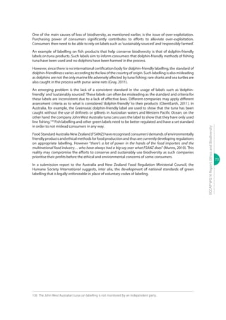 73
ECCAPWG16Report:EthicsandBiodiversity
One of the main causes of loss of biodiversity, as mentioned earlier, is the issue of over-exploitation.
Purchasing power of consumers significantly contributes to efforts to alleviate over-exploitation.
Consumers then need to be able to rely on labels such as‘sustainably sourced’and‘responsibly farmed’.
An example of labelling on fish products that help conserve biodiversity is that of dolphin-friendly
labels on tuna products. Such labels aim to inform consumers that dolphin-friendly methods of fishing
tuna have been used and no dolphins have been harmed in the process.
However, since there is no international certification body for dolphin-friendly labelling, the standard of
dolphin-friendliness varies according to the law of the country of origin. Such labelling is also misleading
as dolphins are not the only marine life adversely affected by tuna fishing; rare sharks and sea turtles are
also caught in the process with purse seine nets (Gray, 2011).
An emerging problem is the lack of a consistent standard in the usage of labels such as ‘dolphin-
friendly’and‘sustainably sourced’. These labels can often be misleading as the standard and criteria for
these labels are inconsistent due to a lack of effective laws. Different companies may apply different
assessment criteria as to what is considered ‘dolphin friendly’ to their products (ClientEarth, 2011). In
Australia, for example, the Greenseas dolphin-friendly label are used to show that the tuna has been
caught without the use of driftnets or gillnets in Australian waters and Western Pacific Ocean; on the
other hand the company John West Australia tuna cans uses the label to show that they have only used
line fishing.136
Fish labelling and other green labels need to be better regulated and have a set standard
in order to not mislead consumers in any way.
FoodStandardAustraliaNewZealand(FSANZ)haverecognisedconsumers’demandsofenvironmentally
friendlyproductsandethicalmethodsforfoodproductionandthusarecurrentlydevelopingregulations
on appropriate labelling. However “there’s a lot of power in the hands of the food importers and the
multinational food industry… who have always had a big say over what FSANZ does” (Munro, 2010). This
reality may compromise the efforts to conserve and sustainably use biodiversity as such companies
prioritise their profits before the ethical and environmental concerns of some consumers.
In a submission report to the Australia and New Zealand Food Regulation Ministerial Council, the
Humane Society International suggests, inter alia, the development of national standards of green
labelling that is legally enforceable in place of voluntary codes of labeling.
136	 The John West Australian tuna can labelling is not monitored by an independent party.
 