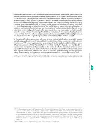 75
ECCAPWG16Report:EthicsandBiodiversity
Green labels need to be standard both nationally and internationally. Standardized green labels at the
national level may be more attainable, however, as it may be difficult to achieve consensus on the criteria
for certain labels at the international level due to the many economic, political and cultural differences
between countries. Such differences between countries can cause misunderstandings which will then
hinder the development of a sense of common involvement and joint responsibility. On the other hand,
a regional consensus may be feasible as there are similar problems and interests of nations, particularly
in a limited geographical or cultural region of the world. Within a region, international solutions to
problems, such as that of sustainable use and conservation of biodiversity, can be intelligently carried
out and commitments by states to each other are more confined and manageable. Such commonality
is needed for the effective functioning of multi-lateral institutions.137
However, the Asia-Pacific covers
a large territory of diverse cultures, religions, social systems, values and different types of governance.
This may then mean that a separate regional mechanism for Asia and the Pacific is needed.
At the national level, the government will need to revise national labelling laws or consider creating
such a law, especially with regards to those labels that claim to benefit the environment and biodiversity
in some ways.138
To have a legal document governing such labels may be more beneficial than having
different industries regulating the use of environmentally friendly labels, as the law may be able to
provide more transparency and accessibility to the public. It will also mean that sanctions can be
provided for the incorrect use of labels which will ensure that producers and marketers of products are
more vigilant. For example, fishermen will adhere to a specific quota for fishing and use appropriate
fishing methods if they are supplying to businesses that intend to use a‘sustainably-sourced’label.
Atthesametime,itisimportanttokeepinmindthattheconsumerprotectionlawmustalsobeenforced.
137	The European Union and ASEAN are examples of regional institutions, which have certain regulations enforced
upon all member states. Under Chapter 1, Article 1 of the ASEAN Charter (2007), one of the purposes of the ASEAN
organisation is “To create a single market and production base which is stable, prosperous, highly competitive and
economically integrated with effective facilitation for trade and investment in which there is free flow of goods, services
and investment; facilitated movement of business persons, professionals, talents and labour; and freer flow of capital”.
Under this purpose, it is possible for the ASEAN organisation to establish a standard form of green labelling for
products.
138	 Green labels such as dolphin-friendly labels and sustainably sourced labels.
 
