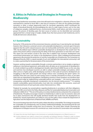 76
ECCAPWG16Report:EthicsandBiodiversity
6. Ethics in Policies and Strategies in Preserving
Biodiversity
Preserving biodiversity necessitates action that will need to be instigated in a diversity of forums, from
international to national to local. With a clear lack of consensus on what are the guiding principles,
normative or other, a unique opportunity exists for non-linear approaches which incorporate the
ideals of biocultural diversity. By acknowledging the role of a wide range of actors such as the roles
of indigenous peoples, traditional farmers, environmental NGOs, small nations and other concerned
groups the process of deciding upon the best course of actions can be diversified and summarily
approached from a broad range of angles, ideally those that best preserve both biodiversity and its
locally derived socio-cultural values.
6.1 Sustainability
During the 1970s protection of the environment became a pivotal issue. It was during the next decade
however, that it became a universal concern and sustainable development a common goal. It became
apparent that the earth’s natural resources were not inexhaustible and further action was required. In
1987, the Brundtland report defined sustainable development as development that would meet “the
needs of the present without compromising the ability of the future generations to meet their own needs.”
This report was and remains crucial in the sense that it explains how economic development and
environment preservation can coexist in the development process. Other multilateral environmental
agreements also promote the protection of, and the sustainable use of biodiversity. The Convention on
Biological Diversity (CBD) is a good example of such and highlights the international community’s will
to create a partnership for the preservation of the environment.
However, working towards sustainability through a common partnership is not as simple as signing or
ratifying an international agreement, particularly when all states are at varying levels of development.
In a book entitled A qui profite le développement durable, Sylvie Brunel (2008) focuses on this very idea
and examines how developed countries are able to adopt sustainable strategies and policies, which
often come at a higher price, while developing countries in their peak of economic development are
struggling to deal with rapid growth and change without even considering the ‘green’ option. For
example, China who uses coal as its main energy source is severely criticized for its choice, as are other
states who are stigmatized as big polluters. Developing countries in these situations can transform their
international image by implementing sustainable policies and strategies “…this must be supported by
incorporating sustainable development considerations into the decision-making process.”139
In working
towards sustainability, governmental policy must take into consideration the economic, social and
environmental factors of each particular context (Hammond et al., 1995).
Thailand, for example, has several policies regarding biodiversity in accordance with their obligations
under the CBD; one of which the Policy, Measure and Plan for Sustainable Biodiversity Conservation and
Utilization(2008-2012).140
Theaimofthepolicyistoreducebiodiversitylossandprotectthecomponents
of biodiversity. The policy encourages research on biodiversity in order to raise its economic value and
has in place mechanisms that will equally distribute benefits that results from the development on
biodiversity. Several organizations are tasked to carry out this policy; these include the Department of
Agriculture and the Department of National Parks, Wildlife and Plants.
Thesecondstrategythatstemsfromthispolicyrelatesdirectlytosustainability.Thestrategyincorporates
the sustainable use of biodiversity, aims to protect traditional knowledge, and promoting the fair and
equitable sharing of benefits arising from use of resources. The action plans include “promoting the
development of biological resources for commercial use, create incentives for conservation and sustainable
139	Inputs from the Asian Pacific Region to the Commission on Sustainable Development at its Fifteenth Session, p.1.
140	 A policy statement was made to conserve and sustainably use biological diversity in Thailand in order to achieve
national ecological security and resource base, which are foundation of the country’s sustainable development.
 