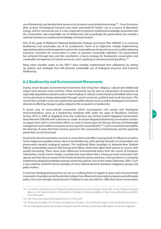 77
ECCAPWG16Report:EthicsandBiodiversity
useofbiodiversity,anddevelopforestresourcesforeconomicuseandalternativeenergy”141
. From this action
plan, at least 10 biological resources have been promoted for further use as a source of alternative
energy, and for commercial use. It is also important to preserve traditional knowledge associated with
the conservation and sustainable use of biodiversity and accordingly the government has created a
national inventory on traditional knowledge and local wisdom.
One of the goals of Maldives’s National Biodiversity Strategy and Action Plan (NBSAP) is to conserve
biodiversity and sustainably use of its components. Some of its objectives include implementing
appropriatepoliciesandmanagementsystemsforsustainableuseofnaturalresourcesaswellasadopting
economic incentives for conservation in order to promote sustainable utilization. The government
has achieved through laws and the constitution a macro strategy for biodiversity conservation and
sustainable management of natural resources, and is working on reviewing existing policies.142
Many other member states to the CBD143
have similarly implemented their obligations by setting
up policies and strategies that will promote sustainable use of biological resources and conserve
biodiversity.
6.2 Biodiversity and Environmental Movements
During recent decades environmental movements that string from religious, cultural and intellectual
origins have become more common. These movements can be seen as a by-product of awareness of
regionally degraded ecosystems and an intermingling of cultural, social and personal beliefs which may
not be perceived as being represented through current economic, political and social structures. This
sectionfirstconsiderssomecasestudiesthatexemplifycultural,social,aswellastheologicalmotivations
directed at affecting change in policy related to the ecosystem or biodiversity.
A recent case of socio-cultural movements which encompasses civil society and theological
environmentalism, arose at a biodiversity workshop held under the aegis of Eleutheros Christian
Society (ECS) in 2009 at Nagaland, from the conference was formed Eastern Nagaland Conservation
Areas Network (ENCAN) with a directive to create “an eastern Nagaland biodiversity conservation corridor,
to support each other’s conservation efforts, to create a neutral space for sharing, learning and knowledge
managementandtoaddressecosystemserviceissuesformutualbenefits.”144
Such a movement exemplifies
the diversity of views that find common ground in the conservation of biodiversity and the potential
power that can be harnessed.
Social and cultural movements can exist in many forms and affect varying levels of influence on policy.
Some indigenous peoples remain close to the biodiversity, with spiritual attitudes of conservation and
preservation towards ecological systems. The traditional Maori paradigm in Aotearoa-New Zealand
follows sustainability practices like leaving land fallow, where they allow food sources to recover with
guided harvesting. These views have influenced environmental policy from the outset of European
colonization. Social science studies conclude that many Maori feel a strong personal connection with
species and that they are aware of the threats facing the species and have a strong interest in conveying
traditional ecological knowledge towards conserving species such as the tuatara (Ramstad, 2007). Such
a case could be useful for future examples of socio-cultural dynamics between indigenous groups and
policy makers.
A common theological perspective can act as a unifying factor in regards to grass roots environmental
movements.Examplescanbefoundwherereligionhasinfluencedconservationprogramsandultimately
policy. One such example may be found in Thailand. It was not until the 1980s that nature conservation
141	 For further information about Thailand’s biodiversity policies and strategies, please refer to the Thailand’s National
Report on the Implementation of Convention on Biological Diversity (available at http://www.cbd.int/doc/world/th/
th-nr-04-en.pdf).
142	See http://www.cbd.int/doc/world/mv/mv-nr-04-en.pdf
143	 Please see the Table 3 for the status of ratification of states in the Asia-Pacific region under the Biodiversity column.
144	 See http://governancenow.com/gov-next/green-gov/bio-diversity-conservation-effort-gains-momentum-nagaland
 