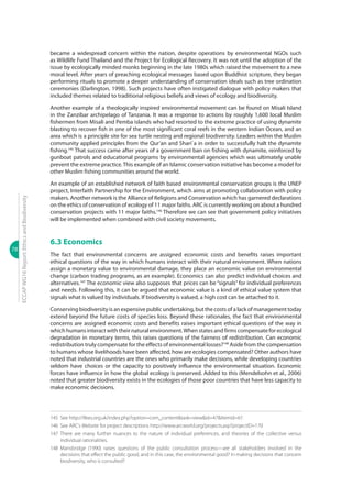 78
ECCAPWG16Report:EthicsandBiodiversity
became a widespread concern within the nation, despite operations by environmental NGOs such
as Wildlife Fund Thailand and the Project for Ecological Recovery. It was not until the adoption of the
issue by ecologically minded monks beginning in the late 1980s which raised the movement to a new
moral level. After years of preaching ecological messages based upon Buddhist scripture, they began
performing rituals to promote a deeper understanding of conservation ideals such as tree ordination
ceremonies (Darlington, 1998). Such projects have often instigated dialogue with policy makers that
included themes related to traditional religious beliefs and views of ecology and biodiversity.
Another example of a theologically inspired environmental movement can be found on Misali Island
in the Zanzibar archipelago of Tanzania. It was a response to actions by roughly 1,600 local Muslim
fishermen from Misali and Pemba islands who had resorted to the extreme practice of using dynamite
blasting to recover fish in one of the most significant coral reefs in the western Indian Ocean, and an
area which is a principle site for sea turtle nesting and regional biodiversity. Leaders within the Muslim
community applied principles from the Qur’an and Shari`a in order to successfully halt the dynamite
fishing.145
That success came after years of a government ban on fishing with dynamite, reinforced by
gunboat patrols and educational programs by environmental agencies which was ultimately unable
prevent the extreme practice.This example of an Islamic conservation initiative has become a model for
other Muslim fishing communities around the world.
An example of an established network of faith based environmental conservation groups is the UNEP
project, Interfaith Partnership for the Environment, which aims at promoting collaboration with policy
makers. Another network is the Alliance of Religions and Conservation which has garnered declarations
on the ethics of conservation of ecology of 11 major faiths. ARC is currently working on about a hundred
conservation projects with 11 major faiths.146
Therefore we can see that government policy initiatives
will be implemented when combined with civil society movements.
6.3 Economics
The fact that environmental concerns are assigned economic costs and benefits raises important
ethical questions of the way in which humans interact with their natural environment. When nations
assign a monetary value to environmental damage, they place an economic value on environmental
change (carbon trading programs, as an example). Economics can also predict individual choices and
alternatives.147
The economic view also supposes that prices can be “signals” for individual preferences
and needs. Following this, it can be argued that economic value is a kind of ethical value system that
signals what is valued by individuals. If biodiversity is valued, a high cost can be attached to it.
Conserving biodiversity is an expensive public undertaking, but the costs of a lack of management today
extend beyond the future costs of species loss. Beyond these rationales, the fact that environmental
concerns are assigned economic costs and benefits raises important ethical questions of the way in
which humans interact with their natural environment.When states and firms compensate for ecological
degradation in monetary terms, this raises questions of the fairness of redistribution. Can economic
redistribution truly compensate for the effects of environmental losses?148
Aside from the compensation
to humans whose livelihoods have been affected, how are ecologies compensated? Other authors have
noted that industrial countries are the ones who primarily make decisions, while developing countries
seldom have choices or the capacity to positively influence the environmental situation. Economic
forces have influence in how the global ecology is preserved. Added to this (Mendelsohn et al., 2006)
noted that greater biodiversity exists in the ecologies of those poor countries that have less capacity to
make economic decisions.
145	 See http://ifees.org.uk/index.php?option=com_content&task=view&id=47&Itemid=61
146	 See ARC’s Website for project descriptions http://www.arcworld.org/projects.asp?projectID=170
147	There are many further nuances to the nature of individual preferences, and theories of the collective versus
individual rationalities.
148	Mansbridge (1990) raises questions of the public consultation process—are all stakeholders involved in the
decisions that effect the public good, and in this case, the environmental good? In making decisions that concern
biodiversity, who is consulted?
 