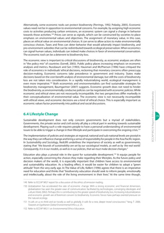 79
ECCAPWG16Report:EthicsandBiodiversity
Alternatively, some economic tools can protect biodiversity (Perrings, 1992; Polasky, 2005). Economic
values need not be in opposition to environmental concerns. For example, by assigning high economic
costs to activities producing carbon emissions, an economic system can signal a change in behavior
towards those activities.149
Prices can serve as signals, which can be constructed by societies to place
emphasis on environmental values and objectives. The assignment of monetary value, in this case,
places an ethical value on environmental choices. It can serve to allow actors to make environmentally
conscious choices. Taxes and fines can deter behavior that would adversely impact biodiversity, and
pro-environment subsidies that can be redistributed towards ecological preservation.When economics
can signal human values, individuals can indeed make choices in favor of environmental conservation.
The economic tool can be a deterrent to biodiversity loss.
The economic view is important to critical discussions of biodiversity, as economic analyses are often
in “the policy mix” of countries (Sorrell, 2003). Public policy places increasing emphasis on economic
analyses and metrics. Nussbaum and Sen (1993), Hausman and McPherson (1996) have critiqued the
role of economics in individuals’ ethical decisions, reckoning that monetary concerns often preoccupy
decision-making. Economic concerns take precedence in government and industry. States make
decisions based on the cost-benefit analysis of environmental damage, but still the costs of biodiversity
loss are not taken into consideration. In a rapidly industrializing world, ecological management is
even more imperative.150
Both economists and environmentalists can find sustainable strategies for
biodiversity management, Baumgartner (2007) suggests. Economic growth does not need to hinder
the biodiversity, as environmentally conducive policies can be negotiated with economic policies.While
economic and ethical views are not necessarily incompatible, the two perspectives differ markedly in
their conceptualization of environmental value. The economic view is not necessarily incompatible
with ethical views, and economic decisions are a kind of ethical choice. This is especially important as
economic values factor prominently into political and social discussions.
6.4 Lifestyle Change
Sustainable development does not only concern governments but a myriad of stakeholders.
Governments, the private sector and civil society all play a critical part in working towards sustainable
development. Playing such a role requires people to have a personal understanding of environmental
issues to be able to trigger a change in their lifestyle and participate in overcoming the ongoing crisis.151
The implementation of policies and strategies at regional, national and sub-national levels are pivotal in
thewaytheycaninfluencechangeandbringasenseofresponsibilityforpeopleintheAsiaPacificregion.
In Sustainability and Sociology, Redclift underlines the importance of society as well as governments,
stating that ‘‘the bounds of sustainability are set by our sociological models, as well as by ‘the real world’.
Consequently, it is in our models, as well as in our policies, that we must make decisive changes.”
Education also plays a pivotal role in the quest for sustainable development.152
It equips people for
action, especially concerning the choices they make regarding their lifestyles. As the future policy and
decision makers of the world, it is especially important that children have access to environmental
and sustainability education. As a leading effect, it would be easier for children to adopt a ‘‘green
attitude’’ from the very early age. In The Value of Life, Kellert (1996) agrees that there is an imperative
need for education and thinks that ‘‘biodiversity education should seek to inform people, emotionally
and intellectually, about the role of the living environment in their lives.’’ At the same time though,
149	 Refer to ECCAP WG7 report for a discussion of the ethics of emission trading.
150	Globalization has accelerated the rate of economic change. With a strong economic and financial dimension,
globalization has seen the greater ease of communication, facilitated by technologies, converging ideologies and
culture (Held, 2002). Perhaps this is contributing to the greater speed of biodiversity loss. Increasing industrialization
and economic growth are of foremost concern to biodiversity. Economic forces have perhaps exerted pressure on
the natural ecology.
151	 ‘It calls on us to think and act locally as well as globally. It calls for a new, deeper moral consciousness.’’ Yang, T. 2006.
Towards an Egalitarian Global Environmental Ethics, p. 25.
152	 Refer to ECCAP WG11 on Environmental Ethics Education.
 
