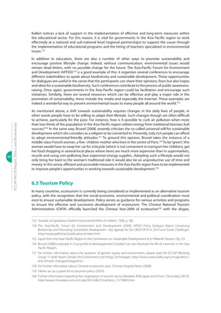 80
ECCAPWG16Report:EthicsandBiodiversity
Kellert notices a lack of support in the implementation of effective and long-term measures within
the educational sector. For this reason, it is vital for governments in the Asia Pacific region to work
effectively at a national and sub-national level (regional partnerships) to support the cause through
the implementation of educational programs and the hiring of teachers specialized in environmental
issues.153
In addition to education, there are also a number of other ways to promote sustainability and
encourage positive lifestyle change. Indeed, without communication, environmental issues would
remain dead letters, with no possible change for the future. The Asia-Pacific Forum for Environment
and Development (APFED)154
is a good example of this: it organizes several conferences to encourage
different stakeholders to speak about biodiversity and sustainable development. These opportunities
for dialogues are useful in the sense that the participants can share their opinions, fears but also hopes
and ideas for a sustainable biodiversity. Such conferences contribute to the process of public awareness-
raising. Once again, governments in the Asia Pacific region could be facilitators and encourage such
initiatives. Similarly, there are several resources which can be effective and play a major role in the
promotion of sustainability, these include the media and especially the Internet. These examples are
indeed a wonderful way to present environmental issues to many people all around the world.155
As mentioned above, a shift towards sustainability requires changes in the daily lives of people, in
other words people have to be willing to adapt their lifestyle. Such changes though are often difficult
to achieve, particularly for the poor. For instance, how is it possible to curb air pollution when more
than two thirds of the population in the Asia Pacific region utilizes energy from traditional biomass fuel
sources?156
In the same way, Brunel (2008) severely criticizes the so-called universal will for sustainable
development which she considers as a religion to be converted to. Presently, only rich people can afford
to adopt environmental-friendly attitudes.157
To ground this opinion, Brunel takes the instance of a
middle-class-French woman, a five- children mother who lives in the centre of Paris.158
To be‘‘green’’, this
woman would have to swap her car for a bicycle (which is not convenient to transport her children), get
her food shopping in several local places where items are much more expensive than in supermarkets,
recycle and using non-polluting (but expensive) energy supplies...Adopting such a lifestyle would not
only bring her back to the woman’s traditional role it would also be an unproductive use of time and
money. In this sense, efficient and accessible measures in the Asia Pacific region have to be implemented
to improve people’s opportunities in working towards sustainable development.159
6.5 Tourism Policy
In many countries, ecotourism is currently being considered or implemented as an alternative tourism
policy, with the recognition that the social-economic, environmental and political coordination must
exist to ensure sustainable development. Policy serves as guidance for various activities and programs
to ensure the effective and successive development of ecotourism. The Chinese National Tourism
Administration (CNTA) officially launched the Chinese Year-2009 of ecotourism160
with the slogan,
153	 Towards an Egalitarian Global Environmental Ethics (in Kellert, 1996, p. 38).
154	The Asia-Pacific Forum for Environment and Development (2009). APFED Policy Dialogue Report Conserving
Biodiversity and Promoting Sustainable Development - Key Agenda for the CBD/COP10 in 2010 and Future Challenges.
http://www.apfed.net/publications/index.html
155	 Inputs from the Asian Pacific Region to the Commission on Sustainable Development at its Fifteenth Session. Op., Cit.
156	 Brunel (2008)’s example in A qui profite le développement Durable? can also illustrate the life of a woman in the Asia
Pacific Region.
157	For further information about the question of gender equity and environment, please read the ECCAP Working
Group 15 draft report Gender, the Environment and Energy Technologies. http://www.unescobkk.org/rushsap/ethics-
and-climate-change/energyethics
158	 For further information about Chinese ecotourism year. Chinese Hospital News (2008).
159	 Sikkim set up a panel for ecotourism policy (2010).
160	 Further information regarding the cooperation in tourism sector between ROK,Japan and China. China daily (2010).
http://www.chinadaily.com.cn/cndy/2010-08/27/content_11210843.htm
 