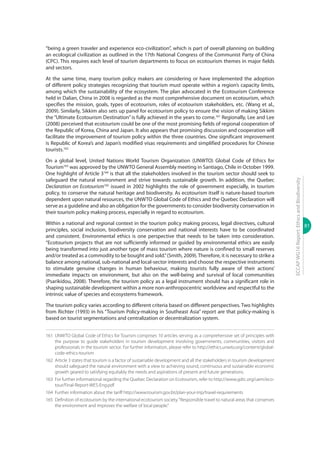 81
ECCAPWG16Report:EthicsandBiodiversity
“being a green traveler and experience eco-civilization”, which is part of overall planning on building
an ecological civilization as outlined in the 17th National Congress of the Communist Party of China
(CPC). This requires each level of tourism departments to focus on ecotourism themes in major fields
and sectors.
At the same time, many tourism policy makers are considering or have implemented the adoption
of different policy strategies recognizing that tourism must operate within a region’s capacity limits,
among which the sustainability of the ecosystem. The plan advocated in the Ecotourism Conference
held in Dalian, China in 2008 is regarded as the most comprehensive document on ecotourism, which
specifies the mission, goals, types of ecotourism, roles of ecotourism stakeholders, etc. (Wang et al.,
2009). Similarly, Sikkim also sets up panel for ecotourism policy to ensure the vision of making Sikkim
the “Ultimate Ecotourism Destination” is fully achieved in the years to come.161
Regionally, Lee and Lee
(2008) perceived that ecotourism could be one of the most promising fields of regional cooperation of
the Republic of Korea, China and Japan. It also appears that promising discussion and cooperation will
facilitate the improvement of tourism policy within the three countries. One significant improvement
is Republic of Korea’s and Japan’s modified visas requirements and simplified procedures for Chinese
tourists.162
On a global level, United Nations World Tourism Organization (UNWTO) Global Code of Ethics for
Tourism163
was approved by the UNWTO General Assembly meeting in Santiago, Chile in October 1999.
One highlight of Article 3164
is that all the stakeholders involved in the tourism sector should seek to
safeguard the natural environment and strive towards sustainable growth. In addition, the Quebec
Declaration on Ecotourism165
issued in 2002 highlights the role of government especially, in tourism
policy, to conserve the natural heritage and biodiversity. As ecotourism itself is nature-based tourism
dependent upon natural resources, the UNWTO Global Code of Ethics and the Quebec Declaration will
serve as a guideline and also an obligation for the governments to consider biodiversity conservation in
their tourism policy making process, especially in regard to ecotourism.
Within a national and regional context in the tourism policy making process, legal directives, cultural
principles, social inclusion, biodiversity conservation and national interests have to be coordinated
and consistent. Environmental ethics is one perspective that needs to be taken into consideration.
“Ecotourism projects that are not sufficiently informed or guided by environmental ethics are easily
being transformed into just another type of mass tourism where nature is confined to small reserves
and/or treated as a commodity to be bought and sold.”(Smith, 2009).Therefore, it is necessary to strike a
balance among national, sub-national and local-sector interests and choose the respective instruments
to stimulate genuine changes in human behaviour, making tourists fully aware of their actions’
immediate impacts on environment, but also on the well-being and survival of local communities
(Psarikidou, 2008). Therefore, the tourism policy as a legal instrument should has a significant role in
shaping sustainable development within a more non-anthropocentric worldview and respectful to the
intrinsic value of species and ecosystems framework.
The tourism policy varies according to different criteria based on different perspectives. Two highlights
from Richter (1993) in his “Tourism Policy-making in Southeast Asia” report are that policy-making is
based on tourist segmentations and centralization or decentralization system.
161	 UNWTO Global Code of Ethics for Tourism comprises 10 articles serving as a comprehensive set of principles with
the purpose to guide stakeholders in tourism development involving governments, communities, visitors and
professionals in the tourism sector. For further information, please refer to http://ethics.unwto.org/content/global-
code-ethics-tourism
162	 Article 3 states that tourism is a factor of sustainable development and all the stakeholders in tourism development
should safeguard the natural environment with a view to achieving sound, continuous and sustainable economic
growth geared to satisfying equitably the needs and aspirations of present and future generations.
163	 For further informational regarding the Quebec Declaration on Ecotourism, refer to http://www.gdrc.org/uem/eco-
tour/Final-Report-WES-Eng.pdf
164	 Further information about the tariff http://www.tourism.gov.bt/plan-your-trip/travel-requirements
165	 Definition of ecotourism by the international ecotourism society.“Responsible travel to natural areas that conserves
the environment and improves the welfare of local people.”
 