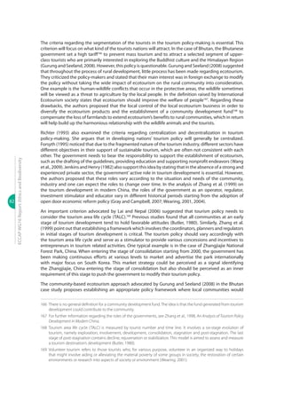 82
ECCAPWG16Report:EthicsandBiodiversity
The criteria regarding the segmentation of the tourists in the tourism policy-making is essential. This
criterion will focus on what kind of the tourists nations will attract. In the case of Bhutan, the Bhutanese
government set a high tariff166
to prevent mass tourism and to attract a selected segment of upper-
class tourists who are primarily interested in exploring the Buddhist culture and the Himalayan Region
(Gurung and Seeland, 2008). However, this policy is questionable. Gurung and Seeland (2008) suggested
that throughout the process of rural development, little process has been made regarding ecotourism.
They criticized the policy-makers and stated that their main interest was in foreign exchange to modify
the policy without taking the wide impact of ecotourism on the rural community into consideration.
One example is the human-wildlife conflicts that occur in the protective areas, the wildlife sometimes
will be viewed as a threat to agriculture by the local people. In the definition raised by International
Ecotourism society states that ecotourism should improve the welfare of people167
. Regarding these
drawbacks, the authors proposed that the local control of the local ecotourism business in order to
diversify the ecotourism products and the establishment of a community development fund168
to
compensate the loss of farmlands to extend ecotourism’s benefits to rural communities, which in return
will help build up the harmonious relationship with the wildlife animals and the tourists.
Richter (1993) also examined the criteria regarding centralization and decentralization in tourism
policy-making. She argues that in developing nations’ tourism policy will generally be centralized.
Forsyth (1995) noticed that due to the fragmented nature of the tourism industry, different sectors have
different objectives in their support of sustainable tourism, which are often not consistent with each
other. The government needs to bear the responsibility to support the establishment of ecotourism,
such as the drafting of the guidelines, providing education and supporting nonprofit endeavors (Wang
et al., 2009). Jenkins and Henry (1982) also support this idea by stating that in the absence of a strong and
experienced private sector, the government’ active role in tourism development is essential. However,
the authors proposed that these roles vary according to the situation and needs of the community,
industry and one can expect the roles to change over time. In the analysis of Zhang et al. (1999) on
the tourism development in modern China, the roles of the government as an operator, regulator,
investment stimulator and educator vary in different historical periods starting from the adoption of
open door economic reform policy (Gray and Campbell, 2007; Wearing, 2001, 2004).
An important criterion advocated by Lai and Nepal (2006) suggested that tourism policy needs to
consider the tourism area life cycle (TALC).169
Previous studies found that all communities at an early
stage of tourism development tend to hold favorable attitudes (Butler, 1980). Similarly, Zhang et al.
(1999) point out that establishing a framework which involves the coordinators, planners and regulators
in initial stages of tourism development is critical. The tourism policy should vary accordingly with
the tourism area life cycle and serve as a stimulator to provide various concessions and incentives to
entrepreneurs in tourism related activities. One typical example is in the case of Zhangjiajie National
Forest Park, China. When entering the stage of consolidation starting from 2000, the government has
been making continuous efforts at various levels to market and advertise the park internationally
with major focus on South Korea. This market strategy could be perceived as a signal identifying
the Zhangjiajie, China entering the stage of consolidation but also should be perceived as an inner
requirement of this stage to push the government to modify their tourism policy.
The community-based ecotourism approach advocated by Gurung and Seeland (2008) in the Bhutan
case study proposes establishing an appropriate policy framework where local communities would
166	 There is no general definition for a community development fund.The idea is that the fund generated from tourism
development could contribute to the community.
167	 For further information regarding the roles of the governments, see Zhang et al., 1998, An Analysis of Tourism Policy
Development in Modern China.
168	Tourism area life cycle (TALC) is measured by tourist number and time line. It involves a six-stage evolution of
tourism, namely exploration, involvement, development, consolidation, stagnation and post-stagnation. The last
stage of post-stagnation contains decline, rejuvenation or stabilization. This model is aimed to assess and measure
a tourism destination’s development (Butler, 1980).
169	Volunteer tourism refers to those tourists who, for various purpose, volunteer in an organized way to holidays
that might involve aiding or alleviating the material poverty of some groups in society, the restoration of certain
environments or research into aspects of society or environment (Wearing. 2001).
 