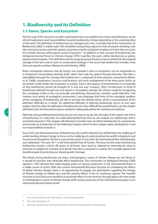2
ECCAPWG16Report:EthicsandBiodiversity
1. Biodiversity and its Definition
1.1 Genes, Species and Ecosystem
The first step of this discourse on ethics and biodiversity is to establish the criteria and definitions, as the
ethical implications and responsibilities towards biodiversity change depending on the understanding
of the word. The definition of biodiversity has changed over time, currently that of the Convention on
Biodiversity (CBD) is widely used, “the variability among living organisms from all sources including, inter
alia, terrestrial, marine, and other aquatic ecosystems and the ecological complexes of which they are a part;
this includes diversity within species and of ecosystems.”1
In addition to that concept of biodiversity, the
Intergovernmental Panel on Climate Change (IPCC) specifies the parts within biodiversity as genes,
species and ecosystem.2
This definition and accompanying specifications have evolved from the original
coinage of the term and its roots in conservation biology, in the sense that biodiversity includes more
than just species numbers (Maclaurin and Sterelny, 2008).
Many conceptual variances may be found, one example is that an ecosystem can be interpreted as
a component necessitating diversity itself, rather than only the system housing diversity. That idea is
exemplified through the concept that biodiversity is composed of three primary components (Neem,
et al., 2008), composition, structure and function, and each arrangement of the three parts within an
ecosystem could render the ecosystem as unique. Such a discrepancy of interpretation is an example
of why biodiversity cannot be thought of ‘in any one way’ (Lovejoy, 1995). Furthermore, to think of
biodiversity defined through any one aspect is incomplete, perhaps the closest would be recognizing
the complexity of life as the core principle and defining characteristic. Another useful definition, “the
richness and variety of ecological communities”, uses language that hints of the intangible qualities
of the complexity of biodiversity, yet fails to provide the needed clarity, which is representative of the
definition difficulty as a whole. An additional difficulty in defining biodiversity occurs as one soon
realizes that the wider the definition of biodiversity the more difficult the quantification, yet the simpler
definitions lack the descriptive power needed to adequately define the wanted connotations.
Defining and quantifying biodiversity are just one step as we go into the topic of this report, the ethics
of biodiversity. It is only after we understand biodiversity that we can analyze our relationship with it
and duties towards it. This chapter will attempt to consider how we define biodiversity, its components,
and provide an introduction to the following chapters which further analyze values attributed to it and
our responsibilities towards it.
Since 2010, the InternationalYear of Biodiversity, the world’s attention has shifted from the challenge of
understanding climate change to focus on the challenge of understanding the world’s inhabitants and
the pressured biosphere. We live in a precarious point in time after the International Year of Biodiversity
was celebrated.3
The year 2011 is the International Year of Forests. The focus on the issue of protecting
biodiversity remains critical. All actors at all levels, from local to national to international, need to
continue to analyze the situation and decide how best to proceed to achieve the mutually agreed and
beneficial goal of protecting our shared genetic heritage.
The threats facing biodiversity are many, anthropogenic causes of climate change are one factor in
a myriad of activities that adversely affect biodiversity. The Convention on Biological Diversity (CBD)
signed in 1992 showed that wide-ranging policy on species protection in the international forum is
a viable course of action. With the current international discourse focusing on combating the effects
of global climate change, there is an opportunity to engage the participants regarding the linkage
of climate change to habitat loss and the adverse effects it has on numerous species. The hopeful
outcome of such discourse would be to positively affect or even reverse, through policy, the man-made
or anthropogenic causes of climate change while raising awareness of the role biodiversity plays in our
interconnected and shared world.
1	 For a full description see CBD Article 2. (http://www.cbd.int)
2	 See http://www.ipcc.ch
3	 See http://biodiversity-l.iisd.org/news/cbd-closes-international-year-of-biodiversity
 