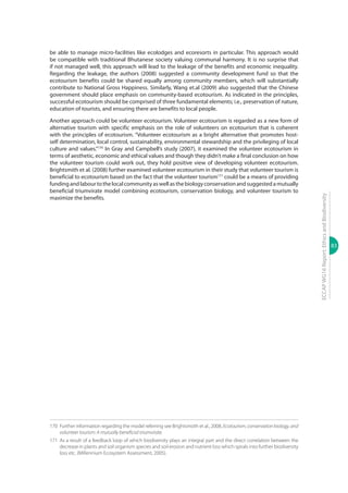 83
ECCAPWG16Report:EthicsandBiodiversity
be able to manage micro-facilities like ecolodges and ecoresorts in particular. This approach would
be compatible with traditional Bhutanese society valuing communal harmony. It is no surprise that
if not managed well, this approach will lead to the leakage of the benefits and economic inequality.
Regarding the leakage, the authors (2008) suggested a community development fund so that the
ecotourism benefits could be shared equally among community members, which will substantially
contribute to National Gross Happiness. Similarly, Wang et.al (2009) also suggested that the Chinese
government should place emphasis on community-based ecotourism. As indicated in the principles,
successful ecotourism should be comprised of three fundamental elements; i.e., preservation of nature,
education of tourists, and ensuring there are benefits to local people.
Another approach could be volunteer ecotourism. Volunteer ecotourism is regarded as a new form of
alternative tourism with specific emphasis on the role of volunteers on ecotourism that is coherent
with the principles of ecotourism. “Volunteer ecotourism as a bright alternative that promotes host-
self determination, local control, sustainability, environmental stewardship and the privileging of local
culture and values.”170
In Gray and Campbell’s study (2007), it examined the volunteer ecotourism in
terms of aesthetic, economic and ethical values and though they didn’t make a final conclusion on how
the volunteer tourism could work out, they hold positive view of developing volunteer ecotourism.
Brightsmith et al. (2008) further examined volunteer ecotourism in their study that volunteer tourism is
beneficial to ecotourism based on the fact that the volunteer tourism171
could be a means of providing
fundingandlabourtothelocalcommunityaswellasthebiologyconservationandsuggestedamutually
beneficial triumvirate model combining ecotourism, conservation biology, and volunteer tourism to
maximize the benefits.
170	 Further information regarding the model referring see Brightsmoth et al., 2008, Ecotourism, conservationbiology, and
volunteer tourism: A mutually beneficial triumvirate.
171	 As a result of a feedback loop of which biodiversity plays an integral part and the direct correlation between the
decrease in plants and soil organism species and soil erosion and nutrient loss which spirals into further biodiversity
loss etc. (Millennium Ecosystem Assessment, 2005).
 