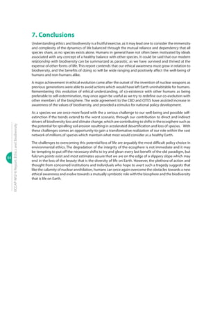 84
ECCAPWG16Report:EthicsandBiodiversity
7. Conclusions
Understanding ethics and biodiversity is a fruitful exercise, as it may lead one to consider the immensity
and complexity of the dynamics of life balanced through the mutual reliance and dependency that all
species share, as no species exists alone. Humans in general have not often been motivated by ideals
associated with any concept of a healthy balance with other species. It could be said that our modern
relationship with biodiversity can be summarized as parasitic, as we have survived and thrived at the
expense of other forms of life. This report contends that our ethical awareness must grow in relation to
biodiversity, and the benefits of doing so will be wide ranging and positively affect the well-being of
humans and non-humans alike.
A major achievement in ethical evolution came after the outset of the invention of nuclear weapons as
previous generations were able to avoid actions which would have left Earth uninhabitable for humans.
Remembering this evolution of ethical understanding, of co-existence with other humans as being
preferable to self-extermination, may once again be useful as we try to redefine our co-evolution with
other members of the biosphere. The wide agreement to the CBD and CITES have assisted increase in
awareness of the values of biodiversity, and provided a stimulus for national policy development.
As a species we are once more faced with the a serious challenge to our well-being and possible self-
extinction if the trends extend to the worst scenario, through our contribution to direct and indirect
drivers of biodiversity loss and climate change, which are contributing to shifts in the ecosphere such as
the potential for spiralling soil erosion resulting in accelerated desertification and loss of species.� With
these challenges comes an opportunity to gain a transformative realization of our role within the vast
network of millions of species which maintain what most would consider as a healthy Earth.
The challenges to overcoming this potential loss of life are arguably the most difficult policy choice in
environmental ethics. The degradation of the integrity of the ecosphere is not immediate and it may
be tempting to put off the necessary shifts to try and glean every last benefit of the old paradigm, but
fulcrum points exist and most estimates assure that we are on the edge of a slippery slope which may
end in the loss of the beauty that is the diversity of life on Earth. However, the plethora of action and
thought from concerned institutions and individuals who hope to avert such a tragedy suggests that
like the calamity of nuclear annihilation, humans can once again overcome the obstacles towards a new
ethical awareness and evolve towards a mutually symbiotic role with the biosphere and the biodiversity
that is life on Earth.
 
