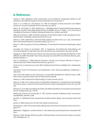 85
ECCAPWG16Report:EthicsandBiodiversity
8. References
Ackerly, D. 2004. Adaptation, Niche Conservatism, and Convergence: Comparative Studies of Leaf
Evolution in the California Chaparral. American Naturalist, Vol. 163, pp. 654-71.
Acott, T. G, La Trobe, H.L, and Howard, S.H. 1998. An Evaluation of Deep Ecotourism and Shallow
Ecotourism. Journal of Sustainable Tourism, Vol.6, No.3, pp. 238-53.
Adams, M. and English, A. 2005. Biodiversity is a Whitefella Word: Changing Relationships between
Aborigines and New South Wales National Parks and Wildlife Service, in Taylor, L. et al., The Power of
Knowledge the Resonance of Tradition, Aboriginal Studies Press, Canberra, pp. 86-99.
Adler, M. and Posner, E. 2006. The Moral Foundations of Cost-Benefit Analysis. In New Foundations of Cost-
Benefit Analysis. Cambridge, Harvard University Press, p.10.
Ahmad, A. 2009. Global Ethics, Environmentally Applied: An Islamic View. Ip, K. (ed.), Environmental
Ethics: Intercultural Perspectives, Amsterdam, Ropori, pp. 93-113.
Alcomo, J. 2003. Ecosystems and Human Wellbeing—A Framework for Assessment. Washington, Island
Press.
Anuradha, R.V., Taneja, B. and Kothari. 2001. A. Experiences with Biodiversity Policy-Making and
Community Registers in India. IIED. http://www.cbd.int/doc/case-studies/abs/cs-abs-reg-in-en.pdf.
Appadurai, A. 2002. UNEP Diversity in Nature and Culture, Diversity and Sustainable Development. A Joint
UNESCO and UNEP Roundable. http://www.unep.org/civil_society/PDF_docs/Cultural_Diversity_and_
Biodiversity.pdf, p.12.
Arne, O. and Mooers, S. 2009. Holocene Extinctions and the Loss of Feature Diversity. In Turvey, S.
Holocene Extinction. Oxford, Oxford University Press, pp. 263-77.
Arrow, K., Sen, A. and Suzumura, K. (eds.) 2002. HandbookofSocialChoiceandWelfare.Vol. 1. Netherlands,
Elsevier.
Asia-Pacific Forum for Environment and Development. 2010. http://www.apfed.net/ publications /
index.html.
Asian and Pacific Region to the Commission on Sustainable Development, Fifteenth Session. 2006.
http://www.un.org/esa/sustdev/csd/csd15/documents/escap.pdf
Atkisson, A. 1989. Introduction to Deep Ecology. In Context, Summer, Vol. 24.
Atkisson, A. 2001. The Compass Index of Sustainability: Prototype for a Comprehensive Sustainability
Information System. Journal of Environmental Assessment Policy and Management, Vol.3, No.4, pp. 509-
532.
Balvanera, P., et al. 2006. Quantifying the Evidence for Biodiversity Effects on Ecosystem Functioning and
Services. Ecology Letters, pp. 1146-56.
Barbier, E.B., Acreman, M, and Knowler, D. 1997. Economic Valuation of Wetlands. http:// www.ramsar.
org/pdf/lib/lib_valuation_e.pdf.
Barnhill, L. D. 2004 Bashō’s haiku: selected poems by Matsuo Bashō. Albany: State University of New York
Press.
Barsam, A. 2008. Reverence for Life. New York, Oxford University Press.
Baumgartner, S. 2007. The Insurance Value of Biodiversity in the Provision of Ecosystem Services, Vol.2, No.1,
pp.87-127.
Bilderbeek, S., Wijgerde, A. and Van Schaik, N. 1992. Biodiversity and International Law. Amsterdam, IOS
Press.
Bilimoria, P. 2001. Bhudda, Fifth Century BCE. In Fifty Key Thinkers on the Environment, Palmer, J.(ed), New
York, Routledge, pp. 1-6.
 