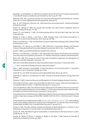 86
ECCAPWG16Report:EthicsandBiodiversity
Blackorby C. and Donaldson, D. 1990. The Case Against the Use of the Sum of Compensating Variations
in Cost-Benefit Analysis. Canadian Journal of Economics, Vol. 23, pp. 471-494.
Bodansky, D.M. 1995. Customary (and Not So Customary) International Environmental Law. Scholarly
Works. No. 514. http://digitalcommons.law.uga.edu/fac_artchop/514
Boer, B. (nd.) Biodiversity Planning Law. http://www.icem.com.au/documents/ biodiversity/bioplan/
biodiversity_law.pdf.
Brown, J.H., Gillooly, J.F., Allen, A.P., Savage, V.M. and West, G.B. 2004. Toward a Metabolic Theory of
Ecology. Ecology, Vol. 85, pp. 1771-89.
Brown, S.C. and Toadvine, T. 2003. Eco-Phenomenology Back to the Earth Itself. New York, New York
University Press.
Buckley, R., Cater, C., Zhang, L. and Chen, T. 2008. Shengtai Luyou: Cross-Cultural Comparison in
Ecotourism. Annals of Tourism Research. Vol.35, No.4, pp. 945-968.
Butler, D. and Merton, D. 1992. The Black Robin: Saving the World’s Most Endangered Bird. Oxford, Oxford
University Press, p. 251.
Brightsmith, J. D., Stronza, A, and Holle, K. 2008. Ecotourism, Conservation Biology, and Volunteer
Tourism: A Mutually Beneficial Triumvirate. Biological Conservation. Vol.141, No. 11, pp. 2832-842.
Brunel, S. 2008. A qui profite le dévelopment durable? Paris, Larousse.
Brunnee, J. and Abouchar, J. and Ball, G. 1993. Beyond Rio? The Evolution of International Environmental
Law. http://www.accessmylibrary.com/article-1G1-14692031/beyond-rio-evolution-international.html.
Butler, R.W. 1998. The Concept of a Tourist Area Cycle of Evolution: Implications for Management of
Resources. Canadian Geographer. Vol.24, pp. 5-12.
CBD. 2010. Inland Waters Biodiversity. http://www.cbd.int/waters/ (Accessed 11 November, 2010).
------. 2011. Convention on Biological Diversity. http://www.cbd.int/
Chan, J. 2009. Ecosystem Sustainability: A Daoist Perspective. In Environmenta Ethicsl - Intercultural
Perspectives, in Ip, K., Amsterdam, Rodopi, pp. 133-46.
Chapin III, F.S., et al. 2004. Consequences of Changing Biodiversity. Nature, pp. 234-42.
Chapin III, F.S., Matson, P., and Mooney, H.A. 2002. Principles of Terrestrial Ecosystem Ecology. New York,
Springer.
Chettaart, S. 2003. Ecotourism Resources and Management in Thailand. Bangkok, Kasetsart University.
China Daily. 2010.China, Japan, South Korea Welcome New Era for Tourism. http://www.chinadaily.com.
cn/cndy/2010-08/27/content_11210843.html (Accessed 31 January 2011).
China Hospital News. 2008. China National Tourism Administration Sets 2009 as Chinese Eco-tourism Year.
http://www.chinahospitalitynews.com/en/2008/11/11/8776-china-national-tourism-administration-
sets-2009-as-chinese-eco-tourism-year/ (accessed 31 January, 2011).
China NationalTourism Administration. 2008. NationalWorkConferenceonEcotourismDevelopmentHeld
in Dalian. http://www.cnta.gov.cn/html/2008-10/2008-10-29-9-42-78127_1.html (Accessed 31 January
2011).
ChinaNationalTourismAdministration.2008.吴晓青在全国生态旅游发展工作会议上的讲话[WuXiaoqing’s
speech on the working conference on national tourism development]. (In Chinese), http://www.cnta.gov.
cn/html/2008-10/2008-10-29-15-28-44918.html (Accessed 31 January 2011).
Chivian, E. 2003. The Value of Plants, Animals and Microbes to Medicinal Research. In Chivian, E. (ed.),
Biodiversity: Its Importance to Human Health. Harvard Medical School, p.26-33.
Choucri, N., 1999. The Political Logic of Sustainability. In Sustainability and the Social Sciences. London,
Zed Books, pp. 143-161.
Christie, M., Hanley, N., Warren, J., Murphy, K., Wright, R. and Hyde, T. 2006. Valuing the Diversity of
Biodiversity. Ecological Economics, pp. 304-17.
 