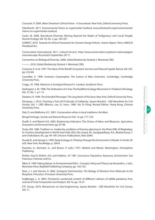 87
ECCAPWG16Report:EthicsandBiodiversity
Cicovacki, P. 2009. Albert Shweitzer’s Ethical Vision - A Sourcebook. New York, Oxford University Press.
ClientEarth. 2011. Environmental Claims on Supermarket Seafood. www.clientearth.org/environmental-
claims-on-supermarket-seafood.
Cocks, M. 2006. Biocultural Diversity: Moving Beyond the Realm of ‘Indigenous’ and ‘Local’ People’,
Human Ecology, Vol. 34, No. 2, pp. 185-201.
COMEST. 2010. Towards An Ethical Framework for Climate Change Policies- Interim Report. Paris: UNESCO
Headquarters.
Conservation International. 2011. Cultural Services. http://www.conservation.org/learn/culture/pages/
overview.aspx (Accessed 6 September 2011).
Convention on Biological Diversity. 2006. Global Biodiversity Outlook 2. Montreal, CBD.
---------. 2010. Global Biodiversity Outlook 3. Montreal, CBD.
Costanza, R. et al. 1997.TheValue of theWorld’s Ecosystem Services and Natural Capital. Nature,Vol. 367,
pp. 253-60.
Courtillot, V. 1999. Evolution Catastrophes: The Science of Mass Extinction. Cambridge, Cambridge
University Press.
Cragg, J B. 1968. Advances in Ecological Research 5. London, Academic Press.
Darlington, S. M. 1998.The Ordination of aTree:The Buddhist Ecology Movement inThailand. Ethnology,
Vol. 37, No. 1, p.1-15.
Dawkins, R. 1999. TheExtendedPhenotype:TheLongReachoftheGene. NewYork, Oxford University Press.
Dempsey, J. 2010. Charting a Post-2010 Decade of Solidarity. Square Brackets - CBD Newsletter for Civil
Society, Vol. 1, CBD Alliance. Lau, D., trans. 1989. Tao Te Ching, Revised Edition. Hong Kong, Chinese
University Press.
Deb, D. and Malhotra, K.C. 2001. Conservation ethos in local traditions: the West
Bengal heritage. Society and Natural Resources Vol. 14, pp. 711-724.
Duelli, P., and Martin K.O. 2003. Biodiversity Indicators: The Choice of Value and Measures. Agriculture,
Ecosystems and Ennvironment, pp. 87-98.
Dutta, B.B. 1986. Tradition vs. modernity: problems of forestry planning in the Khasi Hills of Meghalaya.
In: Forestry Development in North-East India (Eds. Das Gupta, M., Gangopadhyay, A.K., Bhattacharya, T.
and Chakrabarti, M.), pp. 94-109. Omsons Publications, New Delhi.
Duvall, B., and George S. 1999. Deep Ecology. In Thinking Through the Environment: A Reader. In Smith, M.
(ed). New York, Routledge, p. 200-8.
Dworkin, G., Bermant, G., and Brown, P. (eds.) 1977. Markets and Morals. Washington, Hemisphere
Publishing.
Ehrlich, Paul R, Ehrlich, A.H. and Holdren, J.P. 1981. Ecoscience: Population, Resources, Environment. San
Francisco, Freeman and Co.
Elliot, R. 1999. Faking Nature. In Environemental Ethic - Concepts, Policy and Theory, by DesJardins, J. (ed.),
Mountain View, Mayfield Publishing Company, pp. 156-163.
Elser, J. J. and Sterner, R. 2002. Ecological Stoichiometry: The Biology of Elements from Molecules to the
Biosphere. Princeton, Princeton University Press.
Englberger, L. A. 2003. Provitamin carotenoid content of different cultivars of edible pandanus fruit.
Journal of Food Composition and Analysis. Vol 16, pp. 16-27.
ETC Group. 2010. Moratorium on Geo-Engineering. Square Brackets - CBD Newsletter for Civil Society,
Vol. 11.
 