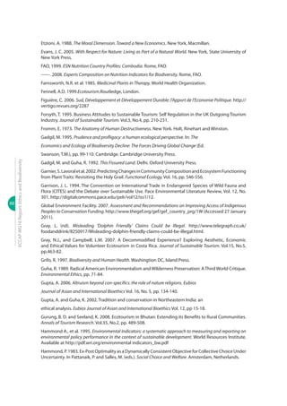 88
ECCAPWG16Report:EthicsandBiodiversity
Etzioni, A. 1988. The Moral Dimension. Toward a New Economics. New York, Macmillan.
Evans, J. C. 2005. With Respect for Nature: Living as Part of a Natural World. New York, State University of
New York Press.
FAO, 1999. ESN Nutrition Country Profiles: Cambodia. Rome, FAO.
------. 2008. Experts Composition on Nutrition Indicators for Biodiversity. Rome, FAO.
Farnsworth, N.R. et al. 1985. Medicinal Plants in Therapy. World Health Organization.
Fennell, A.D. 1999.Ecotourism.Routledge, London.
Figuière, C. 2006. Sud, Développement et Développement Durable: l’Apport de l’Economie Politique. http://
vertigo.revues.org/2287
Forsyth, T. 1995. Business Attitudes to Sustainable Tourism: Self Regulation in the UK Outgoing Tourism
Industry. Journal of Sustainable Tourism. Vol.3, No.4, pp. 210-231.
Fromm, E. 1973. The Anatomy of Human Destructiveness. New York. Holt, Rinehart and Winston.
Gadgil, M. 1995. Prudence and profligacy: a human ecological perspective. In: The
Economics and Ecology of Biodiversity Decline: The Forces Driving Global Change (Ed.
Swanson, T.M.), pp. 99-110. Cambridge. Cambridge University Press.
Gadgil, M. and Guha, R. 1992. This Fissured Land. Delhi. Oxford University Press.
Garnier,S.Lavoraletal.2002.PredictingChangesinCommunityCompositionandEcosystemFunctioning
from Plant Traits: Revisiting the Holy Grail. Functional Ecology, Vol. 16, pp. 546-556.
Garrison, J. L. 1994. The Convention on International Trade in Endangered Species of Wild Fauna and
Flora (CITES) and the Debate over Sustainable Use. Pace Environmental Literature Review, Vol. 12, No.
301. http://digitalcommons.pace.edu/pelr/vol12/iss1/12.
Global Environment Facility. 2007. Assessment and Recommendations on Improving Access of Indigenous
Peoples to Conservation Funding. http://www.thegef.org/gef/gef_country_prg/1W (Accessed 27 January
2011).
Gray, L. (nd). Misleading ‘Dolphin Friendly’ Claims Could be Illegal. http://www.telegraph.co.uk/
foodanddrink/8250917/Misleading-dolphin-friendly-claims-could-be-illegal.html.
Gray, N.J., and Campbell, L.M. 2007. A Decommodified Experience? Exploring Aesthetic, Economic
and Ethical Values for Volunteer Ecotourism in Costa Rica. Journal of Sustainable Tourism. Vol.15, No.5,
pp.463-82.
Grifo, R. 1997. Biodiversity and Human Health. Washingtion DC, Island Press.
Guha, R. 1989. Radical American Environmentalism and Wilderness Preservation: AThird World Critique.
Environmental Ethics, pp. 71-84.
Gupta, A. 2006. Altruism beyond con-specifics: the role of nature religions. Eubios
Journal of Asian and International Bioethics Vol. 16, No. 5, pp. 134-140.
Gupta, A. and Guha, K. 2002. Tradition and conservation in Northeastern India: an
ethical analysis. Eubios Journal of Asian and International Bioethics Vol. 12, pp 15-18.
Gurung, B. D. and Seeland, K. 2008. Ecotourism in Bhutan: Extending its Benefits to Rural Communities.
Annals of Tourism Research. Vol.35, No.2, pp. 489-508.
Hammond A., et al. 1995. Environmental Indicators: a systematic approach to measuring and reporting on
environmental policy performance in the context of sustainable development. World Resources Institute.
Available at http://pdf.wri.org/environmental indicators_bw.pdf
Hammond,P.1983.Ex-PostOptimalityasaDynamicallyConsistentObjectiveforCollectiveChoiceUnder
Uncertainty. In Pattanaik, P. and Salles, M. (eds.). Social Choice and Welfare. Amsterdam, Netherlands.
 