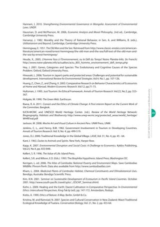 89
ECCAPWG16Report:EthicsandBiodiversity
Hannam, I. 2010. Strengthening Environmental Governance in Mongolia: Assessment of Environmental
Laws. UNDP.
Hausman, D. and McPherson, M. 2006, Economic Analysis and Moral Philosophy, 2nd ed., Cambridge,
Cambridge University Press.
Harsanyi, J. 1982. Morality and the Theory of Rational Behavior, in Sen, A. and Williams, B. (eds.),
Utilitarianism and Beyond, Cambridge, Cambridge University Press.
Hemingway, E. 1951. TheOldManandtheSea. Retrieved from http://www.classic-enotes.com/american-
literature/american-novel/ernest-hemingway/the-old-man-and-the-sea/full-text-of-the-old-man-and-
the-sea-by-ernest-hemingway/
Heude, X., 2005. L’Homme face à l’Environnement, ou le Défi du Temps! Notre Planète-Info. (In French)
http://www.notre-planete.info/actualites/actu_805_homme_environnement_defi_temps.php
Hey, J. 2001. Genes, Categories and Species: The Evolutionary and Cognitive Causes of the Species
Problem. Oxford, Oxford University Press.
Hiwasaki, L. 2006.Tourism in Japan’s parks and protected areas: Challenges and potential for sustainable
development. International Review for Environmental Strategies. Vol.4, No.1, pp. 107-126.
Huang, Z., Chen, Z., and Zhang, X. 2003. Comparative Research on Behavior Characteristics of Ecotourists
at Home and Abroad. Modern Economic Research. Vol.12, pp.71-73.
Hultsman, J. 1995. Just Tourism: An Ethical Framework. Annals of Tourism Research. Vol.22, No.3, pp. 553-
567.
Holgate, M. 1990. The Green Web. Earthscan.
Ibana, R. A. 2011. Comest and the Ethics of Climate Change: A Post-interim Report on the Current Work of
the Committee. Bangkok.
IUCN-WCMC and UNESCO World Heritage Center. (nd.). Review of the World Heritage Network:
Biogeography, Habitats and Biodiversity http://www.unep-wcmc.org/protected_areas/world_heritage/
WHRFinal.pdf
Jackson, M. 2008. Moche Art and Visual Culture in Ancient Peru. UNM Press, UNM.
Jenkins, C. L., and Henry, B.M. 1982. Government Involvement in Tourism in Developing Countries.
Annals of Tourism Research. Vol. 9, No. 4, pp. 499-519.
Jones, D.J. 2000. Traditional Knowledge in the Global Village. LASIE, Vol. 31, No. 4, pp. 45 - 64.
Kant, I. 1963. Duties to Animals and Spirits. New York, Harper Row.
Kapp, K. 2007. Environmental Disruption and Social Costs: A Challenge to Economics. Kyklos Publishing,
Vol.23, No.4, pp. 833-848.
Kellert, S. R. 1996. The Value of Life. Island Press.
Kellert, S.R. and Wilson, E.O. (Eds.). 1993. The Biophilia Hypothesis. Island Press, Washington DC.
Kerrigen, L. ed. 2006. The Atlas of Cambodia: National Poverty and Environment Maps. Save Cambodias
Wildlife: Phnom Penh. Data also available from http://www.cambodiaatlas.com
Kham, L. 2004. Medicinal Plants of Cambodia: Habitat, Chemical Constituents and Ethnobotanical Uses.
Bendigo, Australia: Bendigo Scientific Press.
Kim, K.N. 2001. Seminar on Sustainable Development of Ecotourism in Pacific Island Countries. October
2001. http://www.south-pacific.travel/spto/.../ESCAP_Seminar.shtml.
Kohn, L. 2009. Healing and the Earth: Daoist Cultivation in Comparative Perspective. In Environmental
Ethics: Intercultural Perspectives, King-Tak Ip (ed), pp. 147-172. Amsterdam, Rodopi.
Krebs, A. 1999. Ethics of Nature: A Map. Berlin, GmbH & Co.
Kristina, M. and Ramstad, N. 2007. Species and Cultural Conservation in New Zealand: Maori Traditional
Ecological Knowledge of Tuatara. Conservation Biology, Vol. 21, No. 2, pp. 455-64.
 