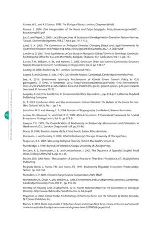 90
ECCAPWG16Report:EthicsandBiodiversity
Kunine, W.E., and K J Gaston. 1997. The Biology of Rarity. London, Chapman & Hall.
Kusuta, E. 2004. One Interpretation of the Nasca and Palpa Geoglyphs. http://jssaa.rwx.jp/web001_
kusuta(english).pdf
Lai, P., and Nepal, S. 2006. Local Perspectives of Ecotourism Development in Tawushan Nature Reserve,
Taiwan. Tourism Management, Vol. 27, No.6, pp. 1117-112.
Laird, S. A. 2005. The Convention on Biological Diversity: Changing Ethical and Legal Frameworks for
Biodiversity Research and Prospecting. http://www.cbd.int/doc/articles/2002-/A-00394.pdf
Lamberts, D. 2001. Tonle Sap Fisheries: A Case Study on Floodplain Gillnet Fisheries in Siem Reap, Cambodia.
FAO Regional Office for Asia and the Pacific, Bangkok, Thailand. RAP Publication, Vol. 11, pp. 133.
Larsen, T. H., Williams, N. M., and Kremen, C. 2005. Extinction Order and Altered Community Structure
Rapidly Disrupt Ecosystem Functioning. Ecology Letters, Vol. 8, pp. 538-47.
Laverty, M. 2008. Biodiversity 101. London, Greenwood Press.
Layard, R. and Glaister, S. (eds.) 1994. Cost-Benefit Analysis. Cambridge, Cambridge University Press.
Lee, K. 2010. Environment Ministry’s Proclamation of Korea’s Green Growth Policy to G20
participants. IT Times, 6 November 2010. http://www.koreaittimes.com/story/11407/environment-
ministry%E2%80%99s-proclamation-korea%E2%80%99s-green-growth-policy-g20-participants
(accessed 31 January 2011).
Leopold, A. (nd.) The Land Ethic. In Environmental Ethics, DesJardins, J. pp. 218-227. California, Mayfield
Publishing Company.
Li., T. 2003. Confucian ethics and the environment. Culture Mandala: The Bulletin of the Centre for East-
West Cultural. Vol. 6, No. 1, pp. 1-6.
Lomolino, M. V. and Heaney, L. R. 2004. Frontiers of Biogeography. Sunderland, Sinauer Associates.
Loreau, M., Mouquet, N., and Holt, R. D. 2003. Meta-Ecosystems: A Theoretical Framework for Spatial
Ecosystems. Ecology Letters, Vol. 8, pp. 673-9.
Lovejoy, T E. 1995. The Quantification of Biodiversity. In Biodiversity: Measurement and Estimation, in
Hawksworth, D.L., London, Chapman & Hall, pp. 81-86.
Macer, D. 1998. Bioethics is Love of Life. Christchurch, Eubios Ethics Institute.
Maclaurin, J., and Sterelny, K. 2008. What is Biodiversity? Chicago, University of Chicago Press.
Magurran, A. E. 2005. Measuring Biological Diversity. Oxford, Blackwell Science Ltd.
Mansbridge, J. 1990. Beyond Self-Interest. Chicago, University of Chicago Press.
McCann, K. S., Rasmussen, J. B., and Umbanhowar, J. 2005. The Dynamics of Spatially Coupled Food
Webs. Ecology Letters,Vol. 8, pp. 513-23.
McGee, D.M. 2009 Haiku - The Sacred Art: A Spiritual Practice in Three Lines.Woodstock,V.T.: SkyLightPaths
Publishing.
Mcgrady-Steed, J., Harris, P.M. and Moris, P.J. 1997. Biodiversity Regulates Ecosystem Predictability.
Nature, pp. 162-164.
Mcmullen, C. P. 2009. Climate Change Science Compendium 2009. ENUP.
Mendelsohn, R., Dinar, A., and Williams, L. 2006. Environment and Development Economics. Cambridge,
Cambridge University Press. Vol. 11, pp. 159-78.
Ministry of Housing and Development. 2010. Fourth National Report to the Convention on Biological
Diversity. http://www.cbd.int/doc/world/mv/mv-nr-04-en.pdf
Miyamori, A. 2002. Classic Haiku: An Anthology of Poems by Basho and His Followers By Basho. Mineola,
N.Y.:Dover Publisher, Inc.
Munro, K. 2010. Made in Australia: If Only it was Sown and Grown Here. http://www.smh.com.au/national/
made-in-australia-if-only-it-was-sown-and-grown-here-20100305-popu.html.
 