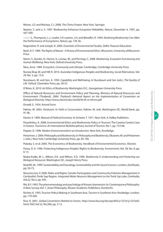 91
ECCAPWG16Report:EthicsandBiodiversity
Moore, J.D. and Mackey, C.J. 2008. The Chimu Empire. New York, Springer.
Naeem, S. and Li, S. 1997. Biodiversity Enhances Ecosystem Reliability. Nature, December 4, 1997, pp.
507-509.
-------- S., Thompson, L.J., Lawler, S.P, Lawton, J.H, and Woodfin, R. 1994. Declining Biodiversity Can Alter
the Performance of Ecosystems. Nature, pp. 734-36.
Nagendran, R. and Joseph, K. 2004. Essentials of Environmental Studies. Delhi, Pearson Education.
Nash, R. F. 1989. TheRightsofNature-AHistoryofEnvironmentalEthics.Wisconsin, University ofWisconsin
Press.
Neem, S., Bunker, D., Hector, A., Loreau, M., and Perrings, C. 2008. Biodiversity, Ecosystem Functioning and
Human Wellbeing. New York, Oxford University Press.
Ness, Arne. 1989. Ecosystem, Community and Lifestyle. Cambridge, Cambridge University Press.
Nursey-Bray, M. and Hill, R. 2010. Australian Indigenous Peoples and Biodiversity, Social Alternatives, Vol.
29, No. 3, pp. 13-9.
Nussbaum, M. and Sen, A. 1993. Capability and Well-being. In Nussbaum and Sen (eds.), The Quality of
Life. Oxford, Clarendon Press, pp. 30-53
O’Brien, K. 2010. An Ethics of Biodiversity. Washington D.C., Georgetown University Press.
Office of Natural Resources and Environment Policy and Planning, Ministry of Natural Resources and
Environment (Thailand). 2009. Thailand’s National Report on the Implementation of Convention on
Biological Diversity. http://www.cbd.int/doc/world/th/th-nr-04-en.pdf.
Orwell, G. 1954. Animal Farm.
Palmer, M. 2003. Hinduism. In Faith in Conservation, Palmer, M. (ed), Washington DC, World Bank, pp.
91-96.
Pareto, V. 1909. Manual of Political Economy. In Schwier, T. 1971. New York, A. Kelley Publishers.
Pasarikidou, K. 2008. Environmental Ethics and Biodiversity Policy in Tourism: The Caretta-Caretta Case
in Greece. Tourismos: An International Multidisciplinary Journal of Tourism, No 1, pp. 153-68.
Pepper, D. 1996. Modern Environmentalism an Introduction. New York, Routledge.
Pietarinen,J.2004.PhilosophyandBiodiversity.InPhilosophyandBiodiversity,Oksanen,M.andPietarinen
J. (eds.), New York, Cambridge University Press, pp. 85-100.
Polasky, S. et al. 2005. The Economics of Biodiversity. Handbook of Environmental Economics. Elsevier.
Posey, D. A. 1996. Protecting Indigenous Peoples’ Rights to Biodiversity. Environment, Vol. 38, No. 8, pp.
6-13.
Reaka-Kudla, M. L., Wilson, D.E. and Wilson, E.O. 1996. Biodiversity II: Understanding and Protecting our
Biological Resources. Washington DC, Joseph Henry Press.
Redclift, M., 1999. Sustainability and Sociology, SustainabilityandtheSocialSciences. London, Zed Books,
pp. 59-73.
Resurreccion, P. 2006. Roles and Rights: Gender Participation and Community Fisheries Management in
Cambodia’s Tonle Sap Region. Integrated Water Resource Management on the Tonle Sap Lake, Cambodia,
Vol.22, No.3, pp. 445.
Rhi,B.Y.1993.ThephenomenologyandpsychologyofKoreanshamanism.In:ContemporaryPhilosophy:
A New Survey, Vol. 7, Asian Philosophy. Kluwer Academic Publishers, Dordrecht.
Richter, K. 1993. Tourism Policy-Making in Southeast Asia. Tourism in Southeast Asia. Routledge. London.
pp. 179-200.
Ruis, B. 2001. Global Conventions Related to Forests. http://www.fao.org/docrep/003/y1237e/y1237e03.
html. FAO, Vol 52, No.206, pp. 3-13.
 